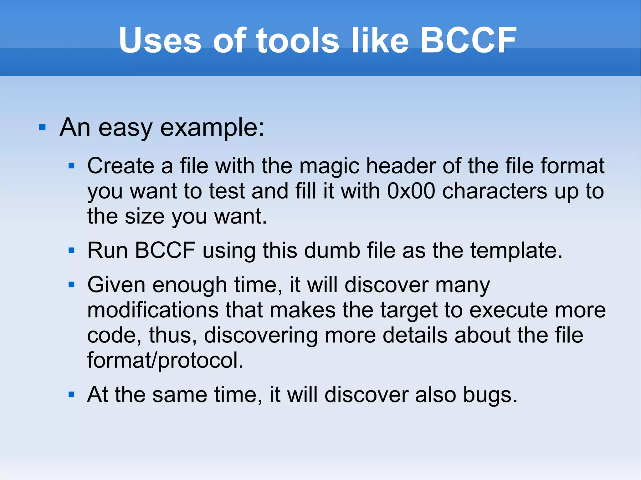 Uses of tools like BCCF 
 An easy example: 
 Create a file with the magic header of the file format 
you want to test and fill it with 0x00 characters up to 
the size you want. 
 Run BCCF using this dumb file as the template. 
 Given enough time, it will discover many 
modifications that makes the target to execute more 
code, thus, discovering more details about the file 
format/protocol. 
 At the same time, it will discover also bugs. 
 