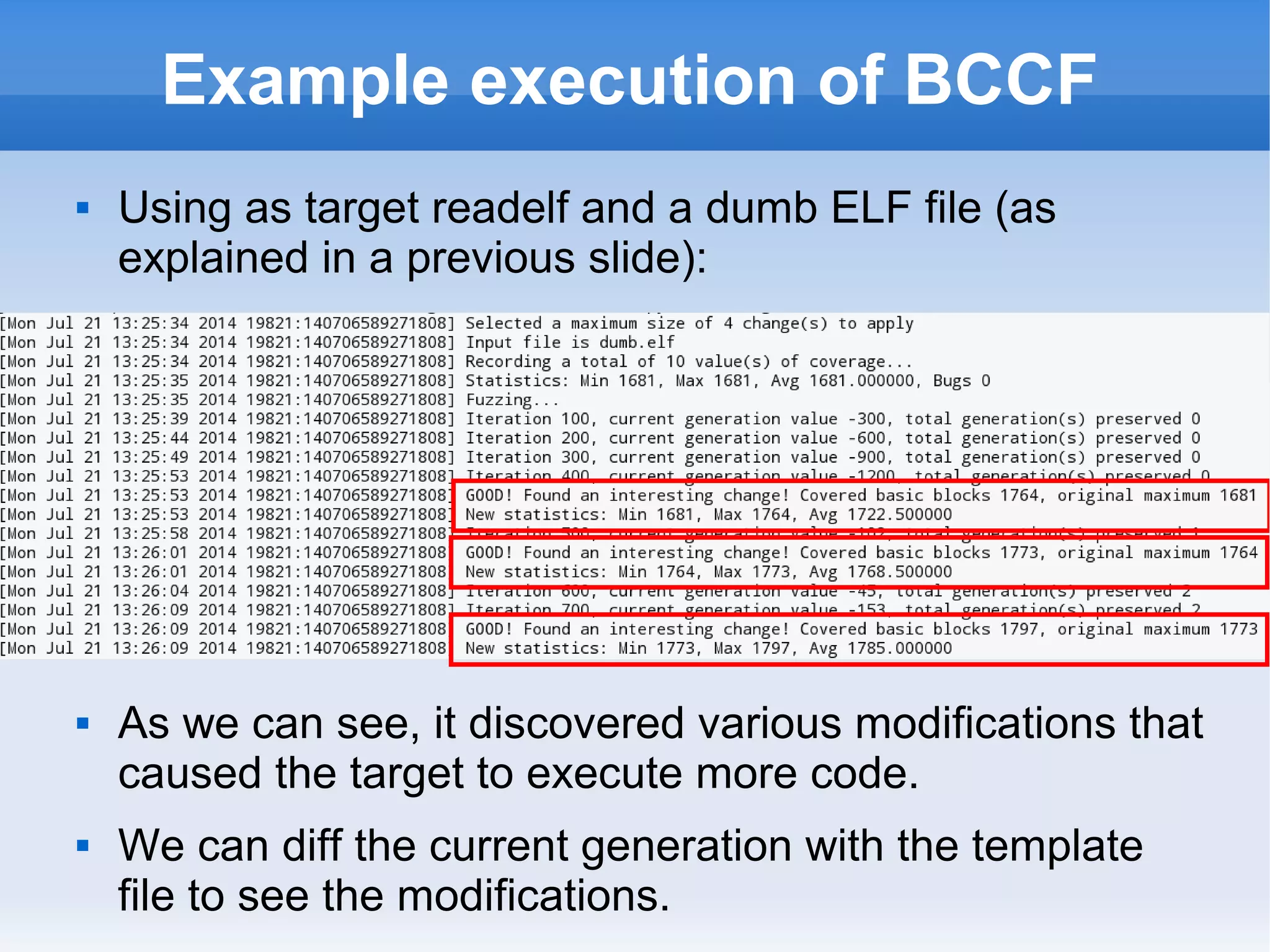 Example execution of BCCF 
 Using as target readelf and a dumb ELF file (as 
explained in a previous slide): 
 As we can see, it discovered various modifications that 
caused the target to execute more code. 
 We can diff the current generation with the template 
file to see the modifications. 
 