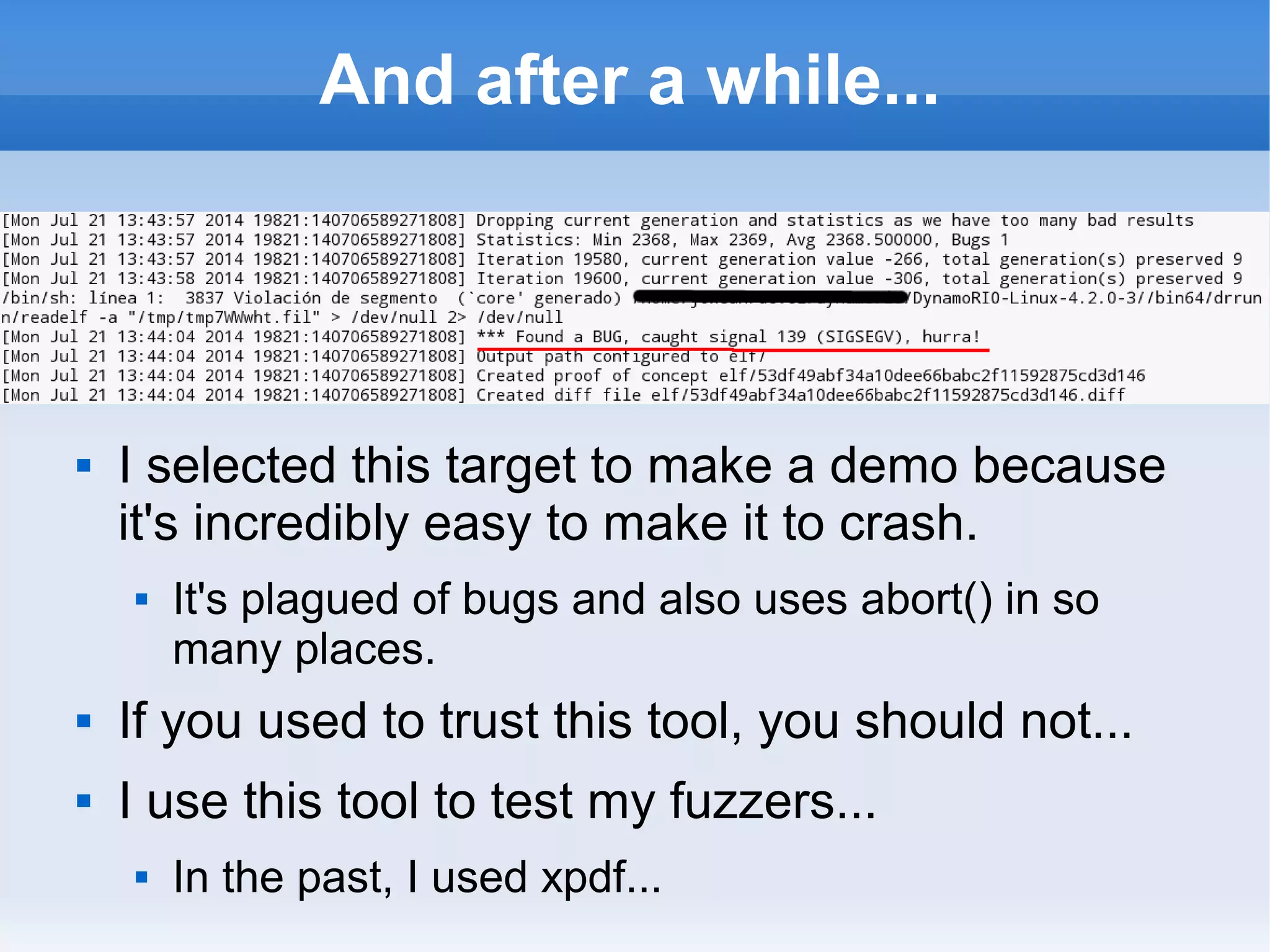 And after a while... 
 I selected this target to make a demo because 
it's incredibly easy to make it to crash. 
 It's plagued of bugs and also uses abort() in so 
many places. 
 If you used to trust this tool, you should not... 
 I use this tool to test my fuzzers... 
 In the past, I used xpdf... 
 