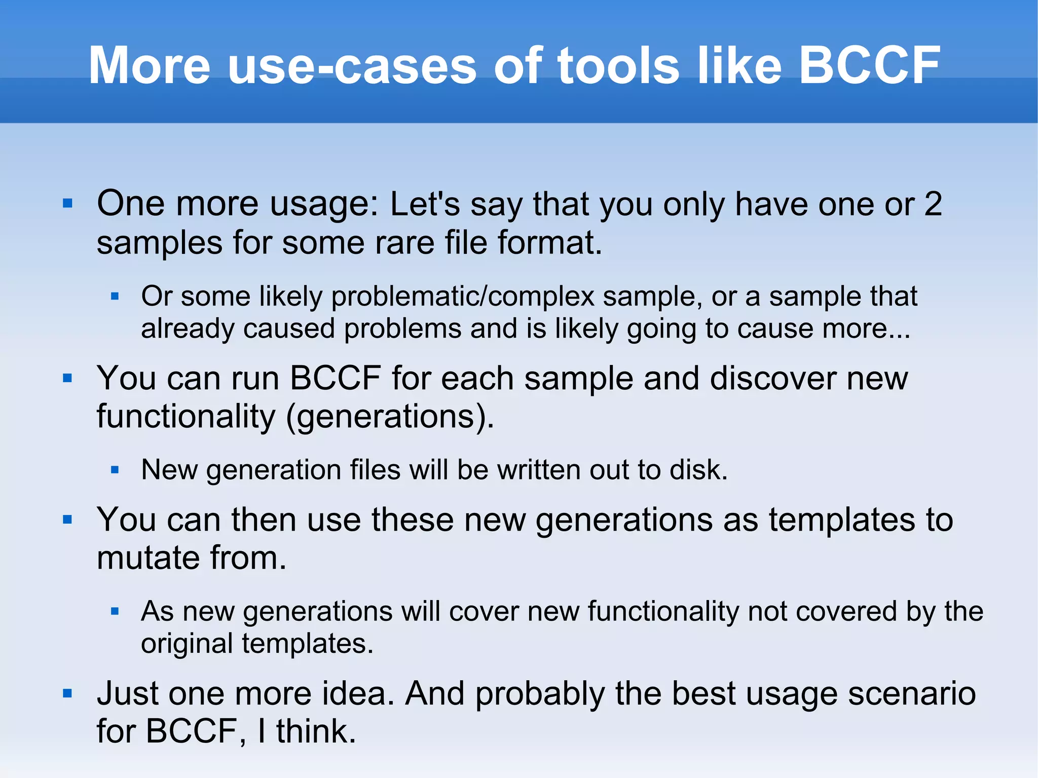 More use-cases of tools like BCCF 
 One more usage: Let's say that you only have one or 2 
samples for some rare file format. 
 Or some likely problematic/complex sample, or a sample that 
already caused problems and is likely going to cause more... 
 You can run BCCF for each sample and discover new 
functionality (generations). 
 New generation files will be written out to disk. 
 You can then use these new generations as templates to 
mutate from. 
 As new generations will cover new functionality not covered by the 
original templates. 
 Just one more idea. And probably the best usage scenario 
for BCCF, I think. 
 