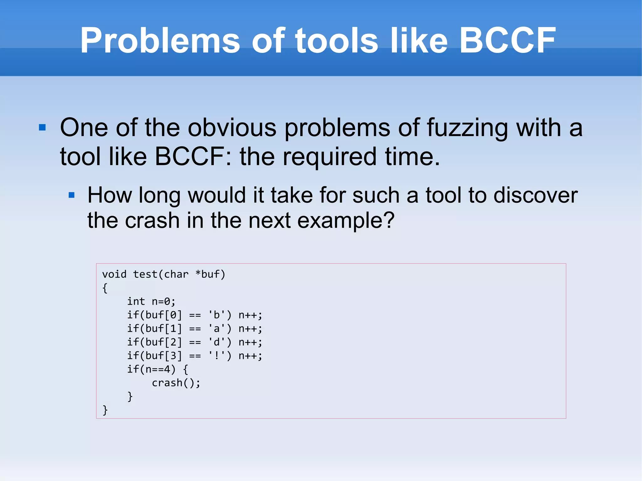 Problems of tools like BCCF 
 One of the obvious problems of fuzzing with a 
tool like BCCF: the required time. 
 How long would it take for such a tool to discover 
the crash in the next example? 
void test(char *buf) 
{ 
int n=0; 
if(buf[0] == 'b') n++; 
if(buf[1] == 'a') n++; 
if(buf[2] == 'd') n++; 
if(buf[3] == '!') n++; 
if(n==4) { 
crash(); 
} 
} 
 