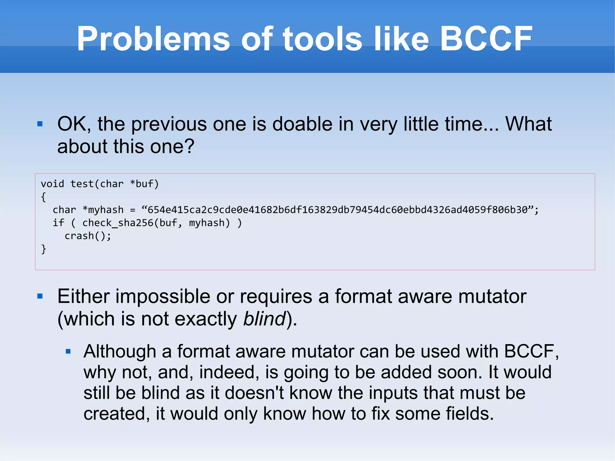 Problems of tools like BCCF 
 OK, the previous one is doable in very little time... What 
about this one? 
void test(char *buf) 
{ 
char *myhash = “654e415ca2c9cde0e41682b6df163829db79454dc60ebbd4326ad4059f806b30”; 
if ( check_sha256(buf, myhash) ) 
crash(); 
 Either impossible or requires a format aware mutator 
(which is not exactly blind). 
 Although a format aware mutator can be used with BCCF, 
why not, and, indeed, is going to be added soon. It would 
still be blind as it doesn't know the inputs that must be 
created, it would only know how to fix some fields. 
} 
 