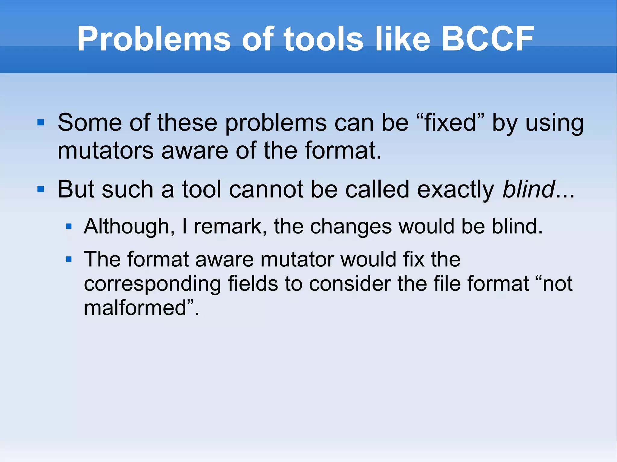 Problems of tools like BCCF 
 Some of these problems can be “fixed” by using 
mutators aware of the format. 
 But such a tool cannot be called exactly blind... 
 Although, I remark, the changes would be blind. 
 The format aware mutator would fix the 
corresponding fields to consider the file format “not 
malformed”. 
 