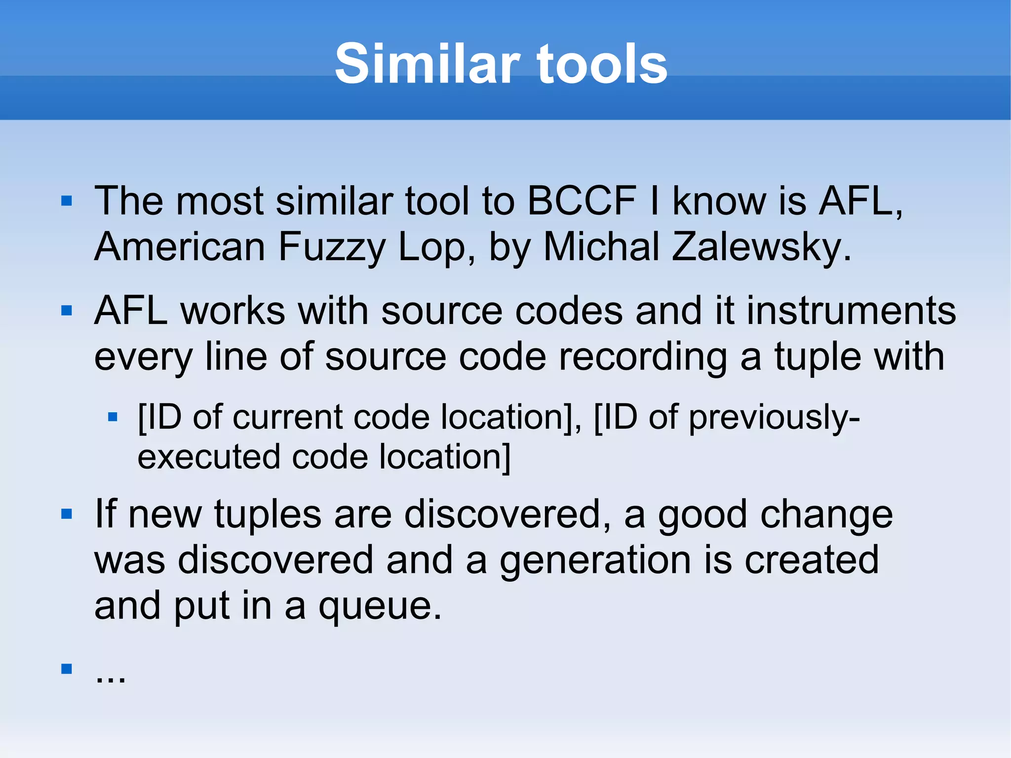 Similar tools 
 The most similar tool to BCCF I know is AFL, 
American Fuzzy Lop, by Michal Zalewsky. 
 AFL works with source codes and it instruments 
every line of source code recording a tuple with 
 [ID of current code location], [ID of previously-executed 
code location] 
 If new tuples are discovered, a good change 
was discovered and a generation is created 
and put in a queue. 
 ... 
 