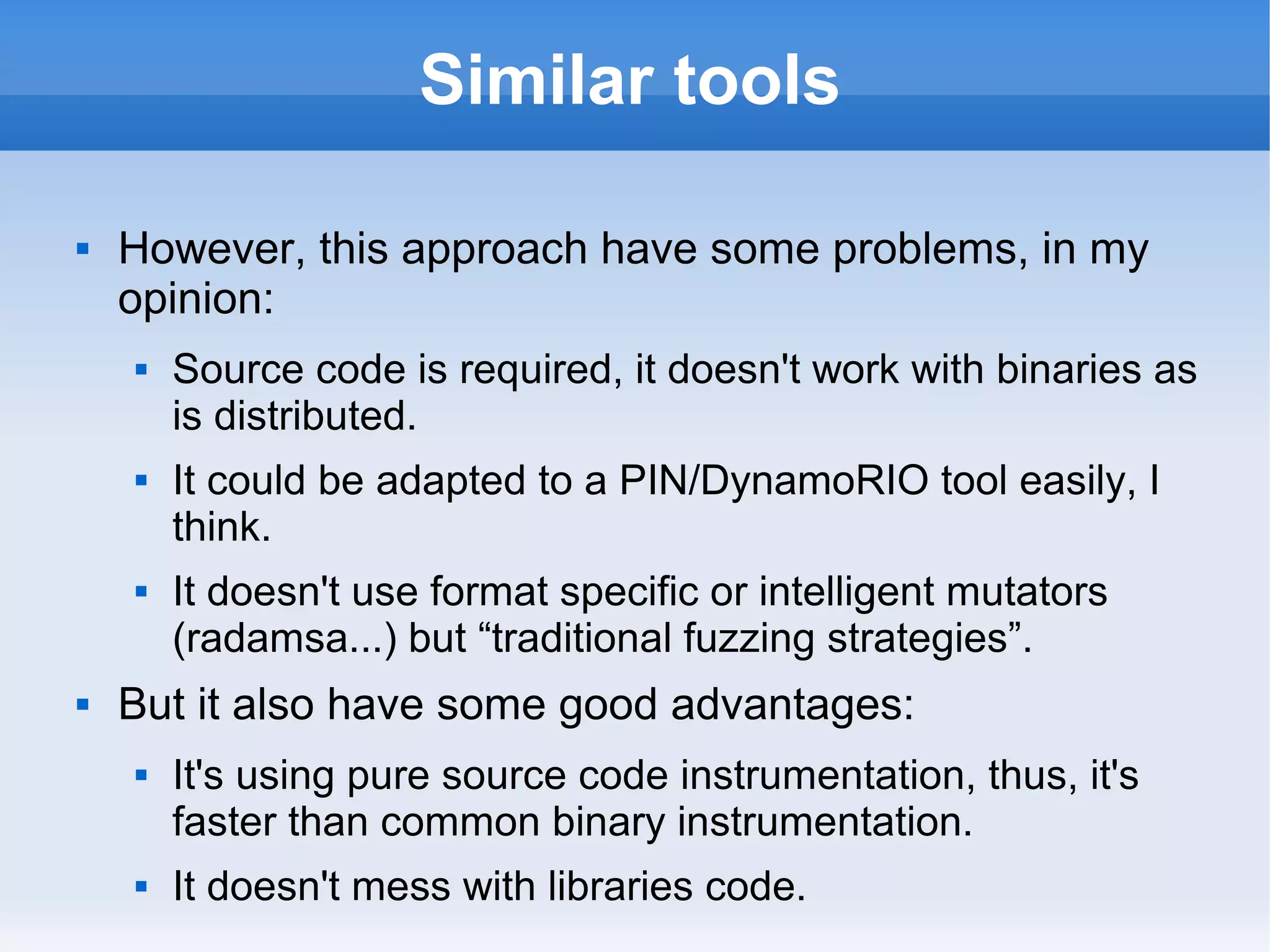 Similar tools 
 However, this approach have some problems, in my 
opinion: 
 Source code is required, it doesn't work with binaries as 
is distributed. 
 It could be adapted to a PIN/DynamoRIO tool easily, I 
think. 
 It doesn't use format specific or intelligent mutators 
(radamsa...) but “traditional fuzzing strategies”. 
 But it also have some good advantages: 
 It's using pure source code instrumentation, thus, it's 
faster than common binary instrumentation. 
 It doesn't mess with libraries code. 
 