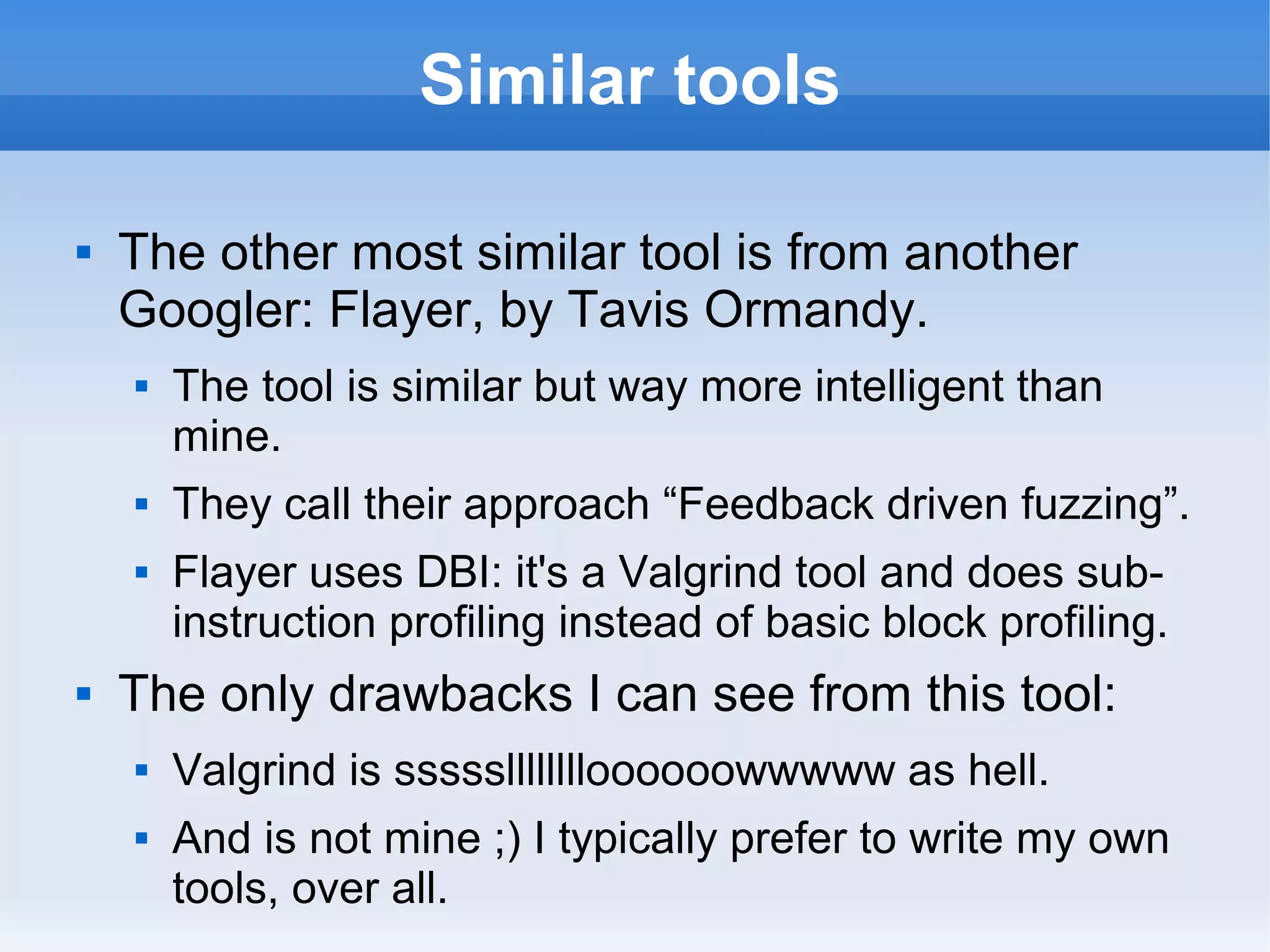 Similar tools 
 The other most similar tool is from another 
Googler: Flayer, by Tavis Ormandy. 
 The tool is similar but way more intelligent than 
mine. 
 They call their approach “Feedback driven fuzzing”. 
 Flayer uses DBI: it's a Valgrind tool and does sub-instruction 
profiling instead of basic block profiling. 
 The only drawbacks I can see from this tool: 
 Valgrind is ssssslllllllloooooowwwww as hell. 
 And is not mine ;) I typically prefer to write my own 
tools, over all. 
 