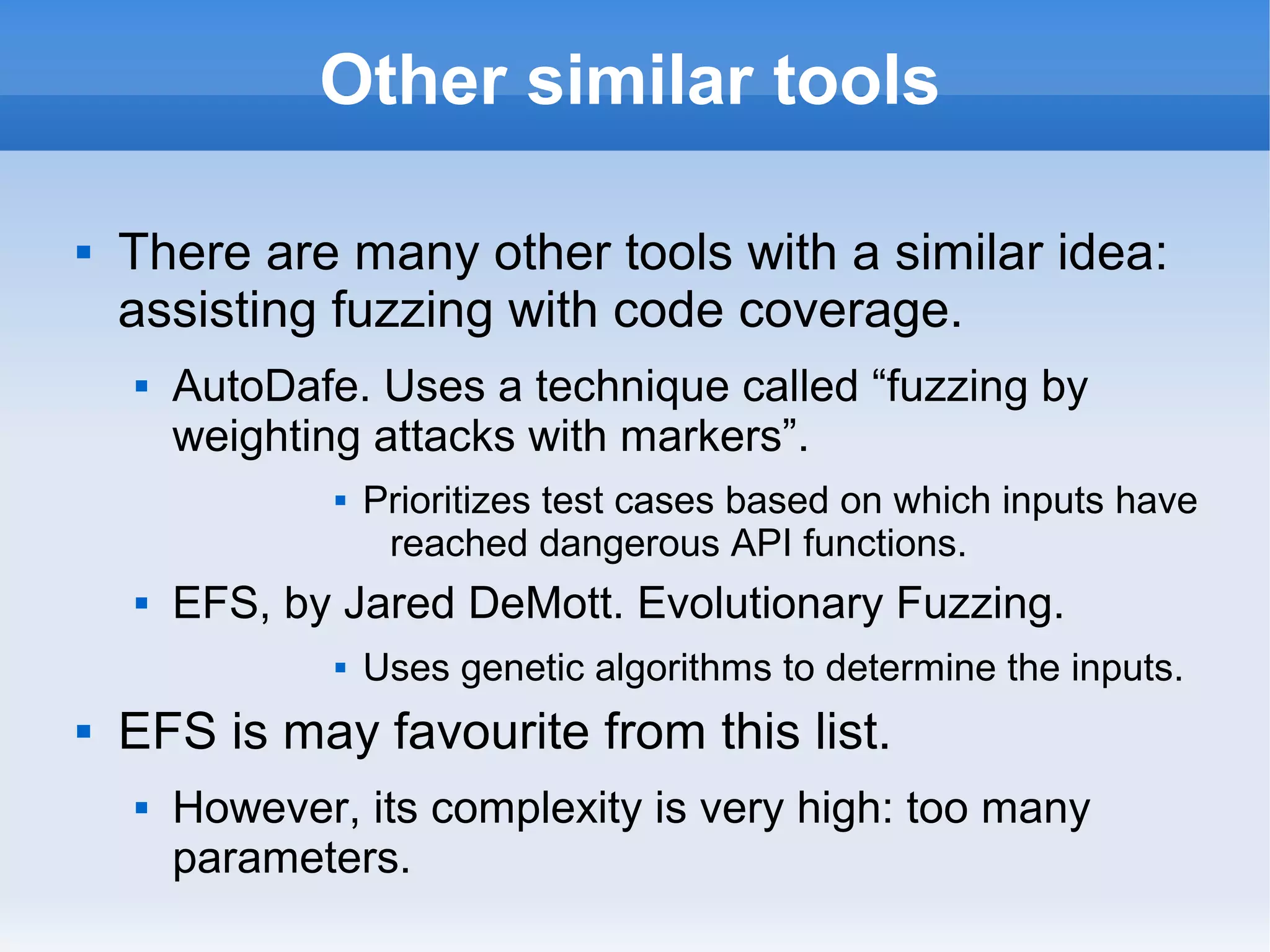 Other similar tools 
 There are many other tools with a similar idea: 
assisting fuzzing with code coverage. 
 AutoDafe. Uses a technique called “fuzzing by 
weighting attacks with markers”. 
 Prioritizes test cases based on which inputs have 
reached dangerous API functions. 
 EFS, by Jared DeMott. Evolutionary Fuzzing. 
 Uses genetic algorithms to determine the inputs. 
 EFS is may favourite from this list. 
 However, its complexity is very high: too many 
parameters. 
 