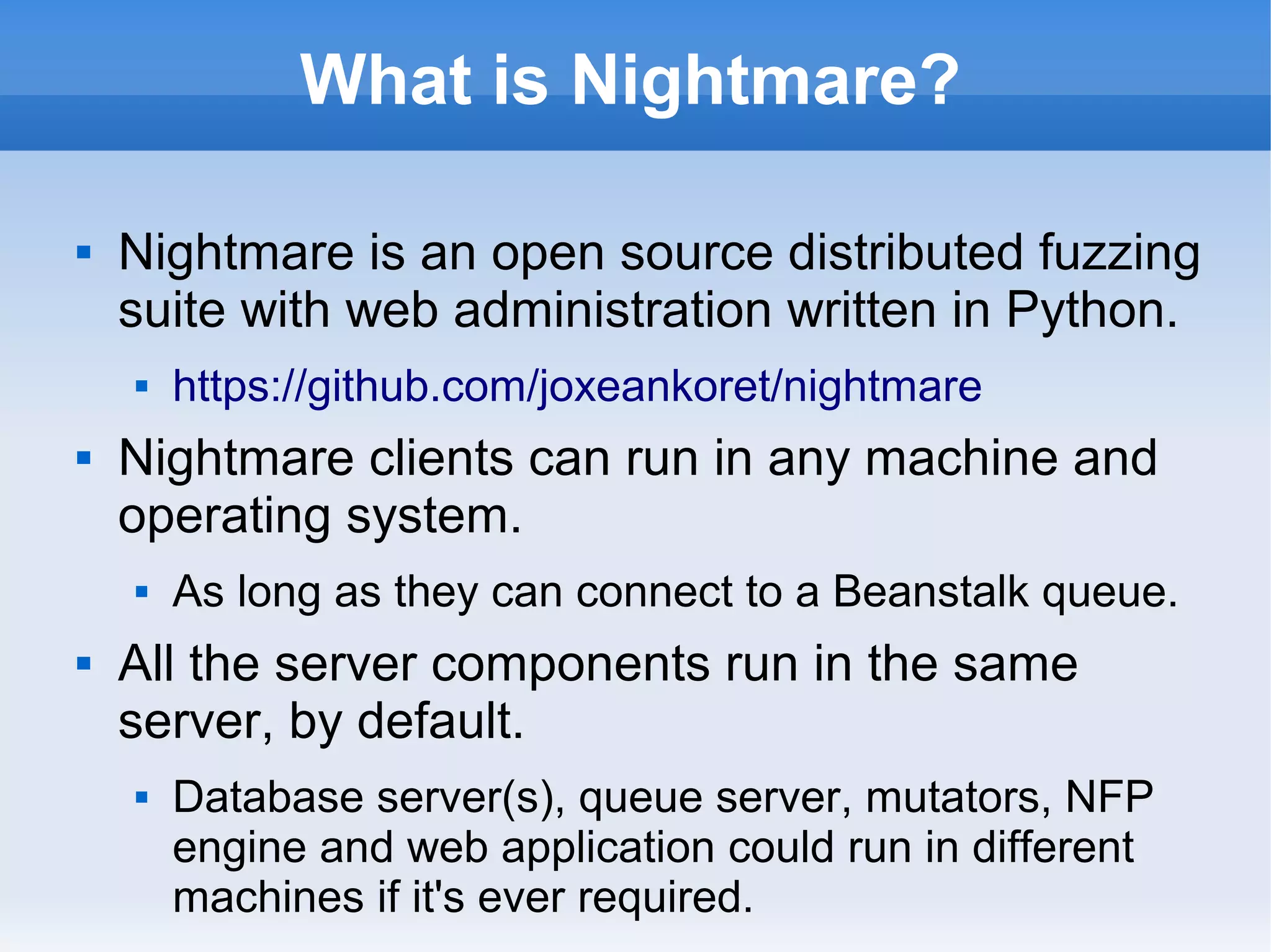 What is Nightmare? 
 Nightmare is an open source distributed fuzzing 
suite with web administration written in Python. 
 https://github.com/joxeankoret/nightmare 
 Nightmare clients can run in any machine and 
operating system. 
 As long as they can connect to a Beanstalk queue. 
 All the server components run in the same 
server, by default. 
 Database server(s), queue server, mutators, NFP 
engine and web application could run in different 
machines if it's ever required. 
 