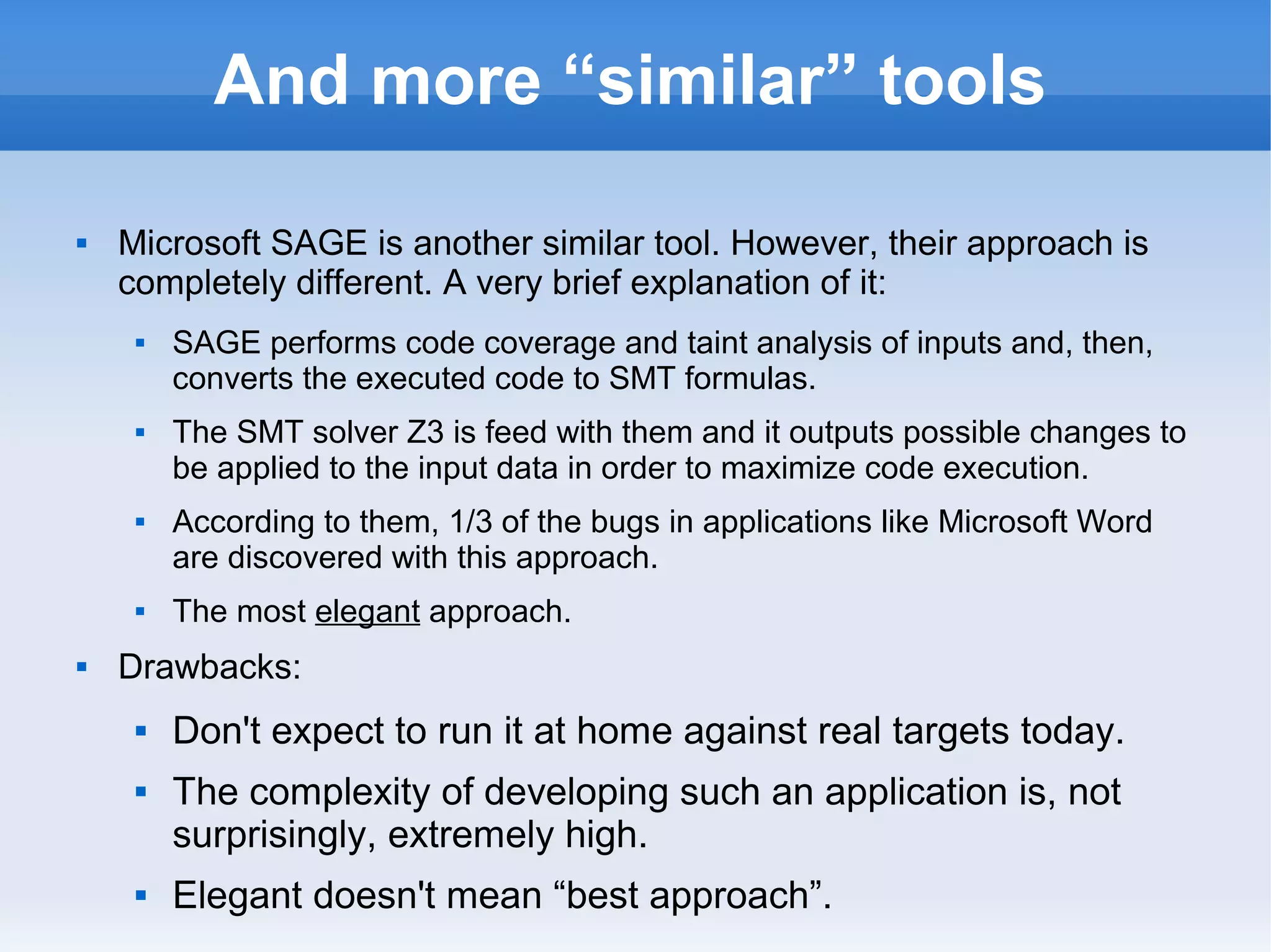 And more “similar” tools 
 Microsoft SAGE is another similar tool. However, their approach is 
completely different. A very brief explanation of it: 
 SAGE performs code coverage and taint analysis of inputs and, then, 
converts the executed code to SMT formulas. 
 The SMT solver Z3 is feed with them and it outputs possible changes to 
be applied to the input data in order to maximize code execution. 
 According to them, 1/3 of the bugs in applications like Microsoft Word 
are discovered with this approach. 
 The most elegant approach. 
 Drawbacks: 
 Don't expect to run it at home against real targets today. 
 The complexity of developing such an application is, not 
surprisingly, extremely high. 
 Elegant doesn't mean “best approach”. 
 