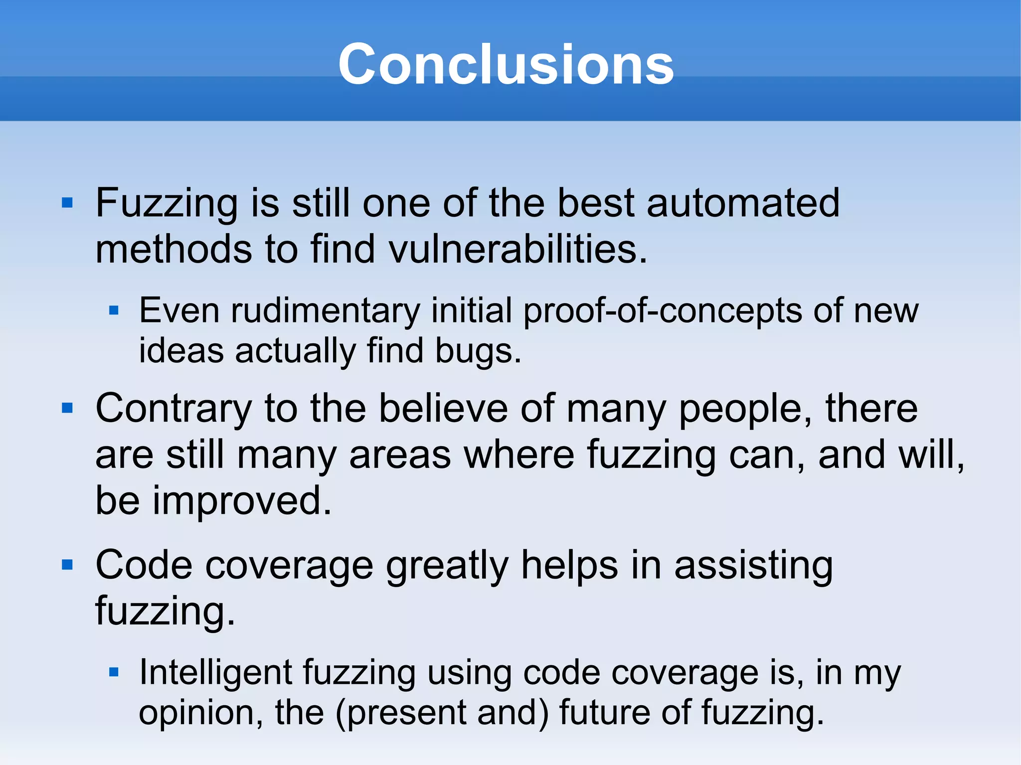 Conclusions 
 Fuzzing is still one of the best automated 
methods to find vulnerabilities. 
 Even rudimentary initial proof-of-concepts of new 
ideas actually find bugs. 
 Contrary to the believe of many people, there 
are still many areas where fuzzing can, and will, 
be improved. 
 Code coverage greatly helps in assisting 
fuzzing. 
 Intelligent fuzzing using code coverage is, in my 
opinion, the (present and) future of fuzzing. 
 