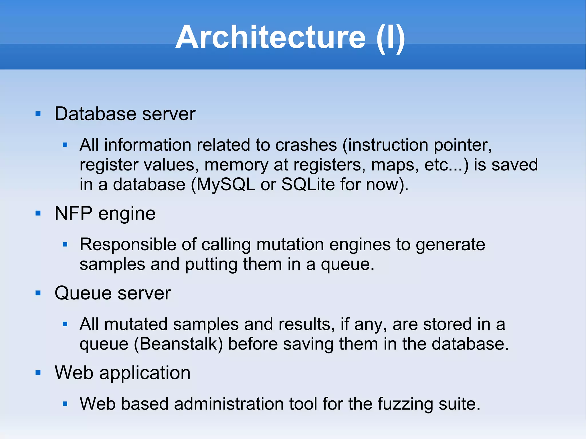 Architecture (I) 
 Database server 
 All information related to crashes (instruction pointer, 
register values, memory at registers, maps, etc...) is saved 
in a database (MySQL or SQLite for now). 
 NFP engine 
 Responsible of calling mutation engines to generate 
samples and putting them in a queue. 
 Queue server 
 All mutated samples and results, if any, are stored in a 
queue (Beanstalk) before saving them in the database. 
 Web application 
 Web based administration tool for the fuzzing suite. 
 