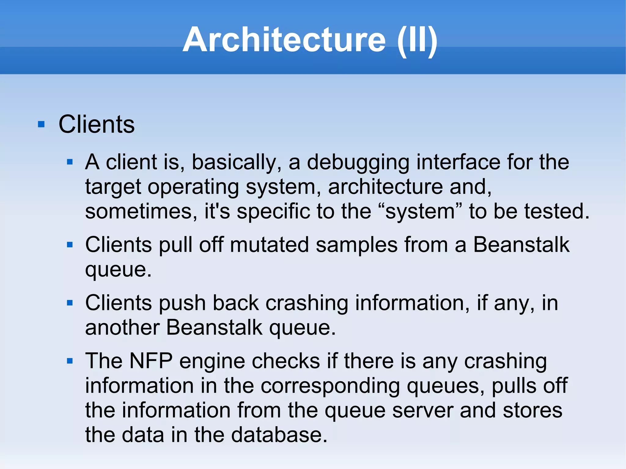 Architecture (II) 
 Clients 
 A client is, basically, a debugging interface for the 
target operating system, architecture and, 
sometimes, it's specific to the “system” to be tested. 
 Clients pull off mutated samples from a Beanstalk 
queue. 
 Clients push back crashing information, if any, in 
another Beanstalk queue. 
 The NFP engine checks if there is any crashing 
information in the corresponding queues, pulls off 
the information from the queue server and stores 
the data in the database. 
 