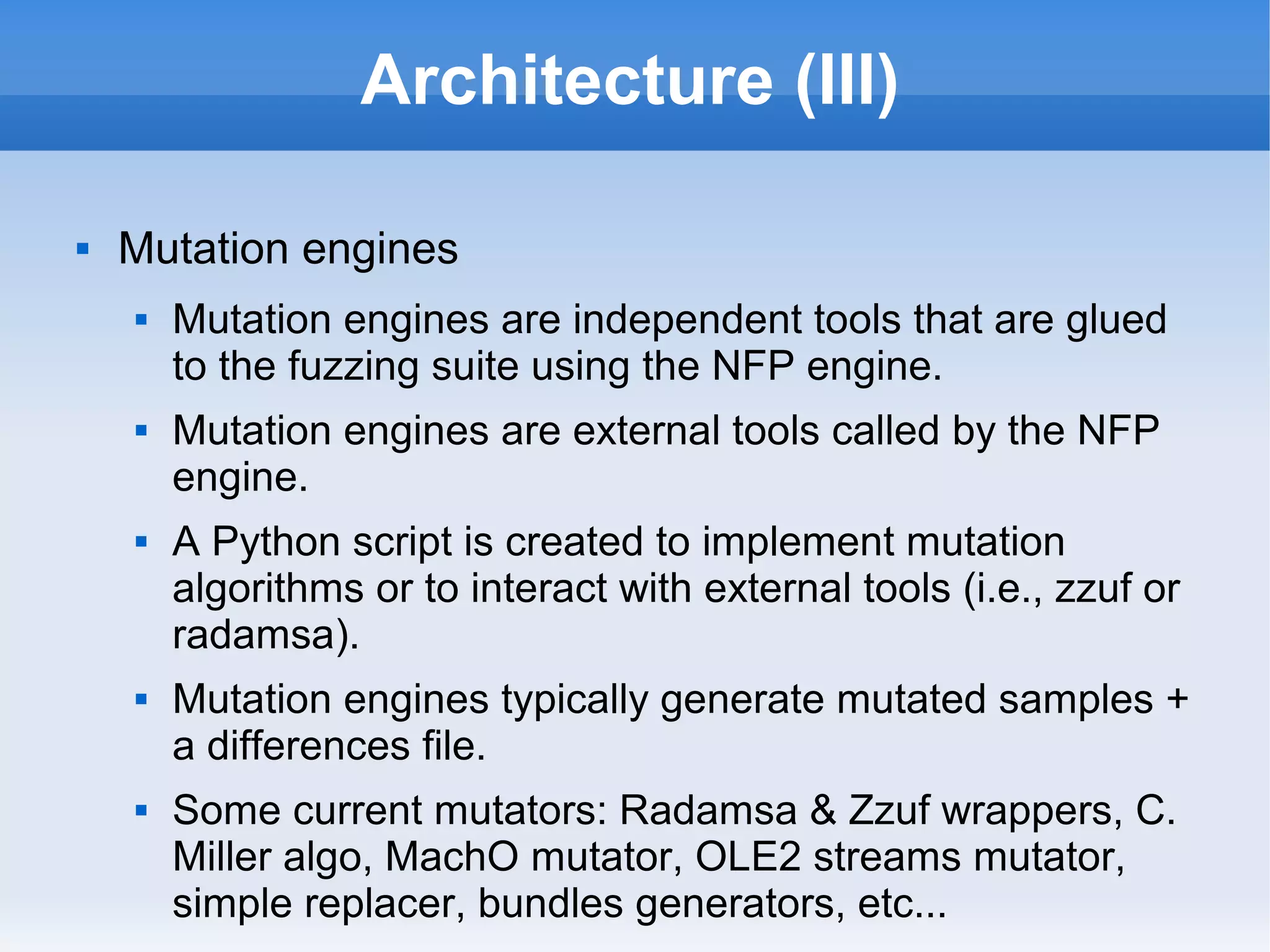 Architecture (III) 
 Mutation engines 
 Mutation engines are independent tools that are glued 
to the fuzzing suite using the NFP engine. 
 Mutation engines are external tools called by the NFP 
engine. 
 A Python script is created to implement mutation 
algorithms or to interact with external tools (i.e., zzuf or 
radamsa). 
 Mutation engines typically generate mutated samples + 
a differences file. 
 Some current mutators: Radamsa & Zzuf wrappers, C. 
Miller algo, MachO mutator, OLE2 streams mutator, 
simple replacer, bundles generators, etc... 
 
