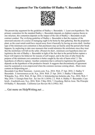 Argument For The Guideline Of Hadley V. Baxendale
The present day argument for the guideline of Hadley v. Baxendale. 1. Least cost hypothesis: The
primary contention for the standard Hadley v. Baxendale depends on slightest expense theory.in
one structure, this contention depends on the impact of the rule of Hadley v. Baxendale on pre
contract conduct. The vivifying guideline of Hadley v. Baxendale is that the expense of the
untoward outcome of a course of managing ought to be borne by that gathering .But the proprietor
plant, as the court noted could have stayed away from it basically by having an extra shaft. Another
type of the minimum cost contention is that purchasers may act hastily amid the period after break
happens, by neglecting to take ease measures that would minimize the misfortune since they trust
that the misfortune will fall on the seller. (Posner) In short , minimum cost hypothesis does not
legitimize the rule of Hadley v. Baxendale in light of the fact that in the period before rupture a
buyer will improve his behavior for reasons of self respect, and in the time of after break the
purpose of the minimum cost contention is better caught by the rule of harm relief. 2. The
hypothesis of effective rupture: Another contention that is utilized to legitimize this guideline
depends on the hypothesis of the productive breach. It suggests that discontinuity of agreement
must be sustained or even empowered when the common increase coming about... Show more
content on Helpwriting.net ...
Baxendale Case Brief Summary . Lawnix.com. N.p., 2016. Web. 27 Apr. 2016. 2. Hadley V
Baxendale . E lawresources.co.uk. N.p., 2016. Web. 27 Apr. 2016. 3. Hadley V Baxendale .
Wikipedia. N.p., 2016. Web. 29 Apr. 2016. 4. Scholarship.law.berkeley.edu. N.p., 2016. Web. 5
May 2016. 5. Georgia State Fair . Sci Am 10.1 (1854): 2 2. Web. 6. Hadley V. Baxendale | Case
briefs . Casebriefs.com. N.p., 2016. Web. 5 May 2016. 7. Eisenberg, Melvin Aron. The Principle
Of Hadley V. Baxendale . California Law Review 80.3 (1992): 563.
... Get more on HelpWriting.net ...
 