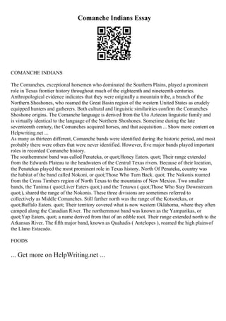 Comanche Indians Essay
COMANCHE INDIANS
The Comanches, exceptional horsemen who dominated the Southern Plains, played a prominent
role in Texas frontier history throughout much of the eighteenth and nineteenth centuries.
Anthropological evidence indicates that they were originally a mountain tribe, a branch of the
Northern Shoshones, who roamed the Great Basin region of the western United States as crudely
equipped hunters and gatherers. Both cultural and linguistic similarities confirm the Comanches
Shoshone origins. The Comanche language is derived from the Uto Aztecan linguistic family and
is virtually identical to the language of the Northern Shoshones. Sometime during the late
seventeenth century, the Comanches acquired horses, and that acquisition ... Show more content on
Helpwriting.net ...
As many as thirteen different, Comanche bands were identified during the historic period, and most
probably there were others that were never identified. However, five major bands played important
roles in recorded Comanche history.
The southernmost band was called Penateka, or quot;Honey Eaters. quot; Their range extended
from the Edwards Plateau to the headwaters of the Central Texas rivers. Because of their location,
the Penatekas played the most prominent role in Texas history. North Of Penateka, country was
the habitat of the band called Nokoni, or quot;Those Who Turn Back. quot; The Nokonis roamed
from the Cross Timbers region of North Texas to the mountains of New Mexico. Two smaller
bands, the Tanima ( quot;Liver Eaters quot;) and the Tenawa ( quot;Those Who Stay Downstream
quot;), shared the range of the Nokonis. These three divisions are sometimes referred to
collectively as Middle Comanches. Still farther north was the range of the Kotsotekas, or
quot;Buffalo Eaters. quot; Their territory covered what is now western Oklahoma, where they often
camped along the Canadian River. The northernmost band was known as the Yamparikas, or
quot;Yap Eaters, quot; a name derived from that of an edible root. Their range extended north to the
Arkansas River. The fifth major band, known as Quahadis ( Antelopes ), roamed the high plainsof
the Llano Estacado.
FOODS
... Get more on HelpWriting.net ...
 