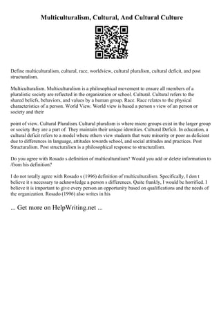 Multiculturalism, Cultural, And Cultural Culture
Define multiculturalism, cultural, race, worldview, cultural pluralism, cultural deficit, and post
structuralism.
Multiculturalism. Multiculturalism is a philosophical movement to ensure all members of a
pluralistic society are reflected in the organization or school. Cultural. Cultural refers to the
shared beliefs, behaviors, and values by a human group. Race. Race relates to the physical
characteristics of a person. World View. World view is based a person s view of an person or
society and their
point of view. Cultural Pluralism. Cultural pluralism is where micro groups exist in the larger group
or society they are a part of. They maintain their unique identities. Cultural Deficit. In education, a
cultural deficit refers to a model where others view students that were minority or poor as deficient
due to differences in language, attitudes towards school, and social attitudes and practices. Post
Structuralism. Post structuralism is a philosophical response to structuralism.
Do you agree with Rosado s definition of multiculturalism? Would you add or delete information to
/from his definition?
I do not totally agree with Rosado s (1996) definition of multiculturalism. Specifically, I don t
believe it s necessary to acknowledge a person s differences. Quite frankly, I would be horrified. I
believe it is important to give every person an opportunity based on qualifications and the needs of
the organization. Rosado (1996) also writes in his
... Get more on HelpWriting.net ...
 