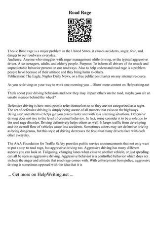 Road Rage
Thesis: Road rage is a major problem in the United States, it causes accidents, anger, fear, and
danger to our roadways everyday.
Audience: Anyone who struggles with anger management while driving, or the typical aggressive
driver. Also teenagers, adults, and elderly people. Purpose: To inform all drivers of the unsafe and
unpredictable behavior present on our roadways. Also to help understand road rage is a problem
people have because of their attitude and they bring harm to others.
Publication: The Eagle, Naples Daily News, or a free public postmaster on any internet resource.
As you re driving on your way to work one morning you ... Show more content on Helpwriting.net
...
Think about your driving behaviors and how they may impact others on the road, maybe you are an
unsafe menace behind the wheel?
Defensive driving is how most people refer themselves to so they are not categorized as a rager.
The art of defensive driving is simply being aware of all matters that exist on the highways.
Being alert and attentive helps get you places faster and with less alarming situations. Defensive
driving does not rise to the level of criminal behavior. In fact, some consider it to be a solution to
the road rage disorder. Driving defensively helps others as well. It keeps traffic from developing
and the overall flow of vehicles cause less accidents. Sometimes others may see defensive driving
as being dangerous, but this style of driving decreases the feud that many drivers face with each
other everyday.
The AAA Foundation for Traffic Safety provides public service announcements that not only want
to put a stop to road rage, but aggressive driving too. Aggressive driving has many different
aspects you can look at. Tailgating, changing lanes when close to another vehicle, or just speeding
can all be seen as aggressive driving. Aggressive behavior is a controlled behavior which does not
include the anger and attitude that road rage comes with. With enforcement from police, aggressive
driving is sometimes opposed with the idea that it is
... Get more on HelpWriting.net ...
 