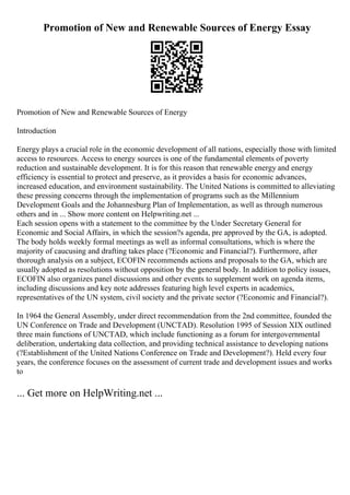 Promotion of New and Renewable Sources of Energy Essay
Promotion of New and Renewable Sources of Energy
Introduction
Energy plays a crucial role in the economic development of all nations, especially those with limited
access to resources. Access to energy sources is one of the fundamental elements of poverty
reduction and sustainable development. It is for this reason that renewable energy and energy
efficiency is essential to protect and preserve, as it provides a basis for economic advances,
increased education, and environment sustainability. The United Nations is committed to alleviating
these pressing concerns through the implementation of programs such as the Millennium
Development Goals and the Johannesburg Plan of Implementation, as well as through numerous
others and in ... Show more content on Helpwriting.net ...
Each session opens with a statement to the committee by the Under Secretary General for
Economic and Social Affairs, in which the session?s agenda, pre approved by the GA, is adopted.
The body holds weekly formal meetings as well as informal consultations, which is where the
majority of caucusing and drafting takes place (?Economic and Financial?). Furthermore, after
thorough analysis on a subject, ECOFIN recommends actions and proposals to the GA, which are
usually adopted as resolutions without opposition by the general body. In addition to policy issues,
ECOFIN also organizes panel discussions and other events to supplement work on agenda items,
including discussions and key note addresses featuring high level experts in academics,
representatives of the UN system, civil society and the private sector (?Economic and Financial?).
In 1964 the General Assembly, under direct recommendation from the 2nd committee, founded the
UN Conference on Trade and Development (UNCTAD). Resolution 1995 of Session XIX outlined
three main functions of UNCTAD, which include functioning as a forum for intergovernmental
deliberation, undertaking data collection, and providing technical assistance to developing nations
(?Establishment of the United Nations Conference on Trade and Development?). Held every four
years, the conference focuses on the assessment of current trade and development issues and works
to
... Get more on HelpWriting.net ...
 