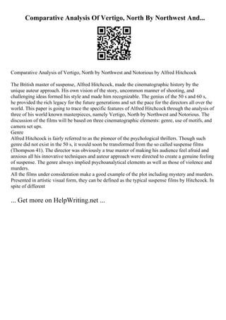 Comparative Analysis Of Vertigo, North By Northwest And...
Comparative Analysis of Vertigo, North by Northwest and Notorious by Alfred Hitchcock
The British master of suspense, Alfred Hitchcock, made the cinematographic history by the
unique auteur approach. His own vision of the story, uncommon manner of shooting, and
challenging ideas formed his style and made him recognizable. The genius of the 50 s and 60 s,
he provided the rich legacy for the future generations and set the pace for the directors all over the
world. This paper is going to trace the specific features of Alfred Hitchcock through the analysis of
three of his world known masterpieces, namely Vertigo, North by Northwest and Notorious. The
discussion of the films will be based on three cinematographic elements: genre, use of motifs, and
camera set ups.
Genre
Alfred Hitchcock is fairly referred to as the pioneer of the psychological thrillers. Though such
genre did not exist in the 50 s, it would soon be transformed from the so called suspense films
(Thompson 41). The director was obviously a true master of making his audience feel afraid and
anxious all his innovative techniques and auteur approach were directed to create a genuine feeling
of suspense. The genre always implied psychoanalytical elements as well as those of violence and
murders.
All the films under consideration make a good example of the plot including mystery and murders.
Presented in artistic visual form, they can be defined as the typical suspense films by Hitchcock. In
spite of different
... Get more on HelpWriting.net ...
 