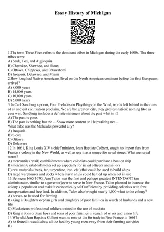 Essay History of Michigan
1.The term Three Fires refers to the dominant tribes in Michigan during the early 1600s. The three
tribes were:
A) Sauk, Fox, and Algonquin
B) Cherokee, Shawnee, and Sioux
C) Ottawa, Chippewa, and Potawatomi
D) Iroquois, Delaware, and Miami
2.How long had Native Americans lived on the North American continent before the first Europeans
arrived?
A) 8,000 years
B) 14,000 years
C) 10,000 years
D) 5,000 years
3.In Carl Sandburg s poem, Four Preludes on Playthings on the Wind, words left behind in the ruins
of an ancient civilization proclaim, We are the greatest city, they greatest nation: nothing like us
ever was. Sandburg includes a definite statement about the past what is it?
A) The past is gone.
B) The past is nothing but the ... Show more content on Helpwriting.net ...
What tribe was the Mohawks powerful ally?
A) Iroquois
B) Sioux
C) Ottawa
D) Delaware
12.In 1661, King Louis XIV s chief minister, Jean Baptiste Colbert, sought to import furs from
France s colony in the New World, as well as use it as a source for naval stores. What are naval
stores?
A) mercantile (retail) establishments where colonists could purchase a boat or ship
B) mercantile establishments set up especially for naval officers and sailors
C) raw materials (trees, tar, turpentine, iron, etc.) that could be used to build ships
D) large warehouses and docks where naval ships could be tied up when not in use
13.Between 1665 1670, Jean Talon was the first and perhaps greatest INTENDANT (an
administrator, similar to a governor)ever to serve in New France. Talon planned to increase the
colony s population and make it economically self sufficient by providing colonists with free
transportation and free land. In addition, Talon also brought nearly 1,000 what to the colony?
A) horses, to be used for farming
B) King s Daughters orphan girls and daughters of poor families in search of husbands and a new
life
C) Musketeers professional soldiers trained in the use of muskets
D) King s Sons orphan boys and sons of poor families in search of wives and a new life
14.Why did Jean Baptiste Colbert want to restrict the fur trade in New France in 1661?
A) he feared it would draw all the healthy young men away from their farming activities
B)
 