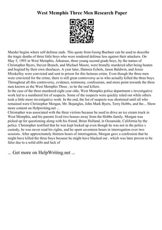 West Memphis Three Men Research Paper
Murder begins where self defense ends. This quote from Georg Buchner can be used to describe
the tragic deaths of three little boys who were rendered defense less against their attackers. On
May 5, 1993 in West Memphis, Arkansas, three young second grade boys, by the names of
Christopher Byers, Steven Branch, and Michael Moore, were brutally murdered after being beaten
and hogtied by their own shoelaces. A year later, Damien Echols, Jason Baldwin, and Jessie
Misskelley were convicted and sent to prison for this heinous crime. Even though the three men
were convicted for the crime, there is still great controversy as to who actually killed the three boys.
Throughout all this controversy, evidence, testimony, confessions, and more point towards the three
men known as the West Memphis Three , to be the real killers.
In the case of the three murdered eight year olds, West Memphis police department s investigative
work led to a numbered list of suspects. Some of the suspects were quickly ruled out while others
took a little more investigative work. In the end, the list of suspects was shortened until all who
remained were Christopher Morgan, Mr. Bojangles, John Mark Byers, Terry Hobbs, and the... Show
more content on Helpwriting.net ...
Christopher was associated with the three victims because he used to drive an ice cream truck in
West Memphis, and his parents lived two houses away from the Hobbs family. Morgan was
picked up for questioning along with his friend, Brian Holland, in Oceanside, California by the
police. Christopher testified that he was kept locked up even though he was not in the police s
custody, he was never read his rights, and he spent seventeen hours in interrogation over two
sessions. After approximately thirteen hours of interrogation, Morgan gave a confession that he
might have killed the three boys because he might have blacked out , which was later proven to be
false due to a solid alibi and lack of
... Get more on HelpWriting.net ...
 