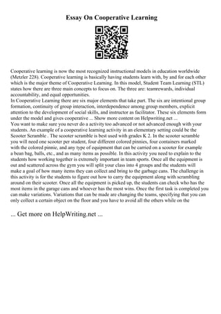 Essay On Cooperative Learning
Cooperative learning is now the most recognized instructional models in education worldwide
(Metzler 228). Cooperative learning is basically having students learn with, by and for each other
which is the major theme of Cooperative Learning. In this model, Student Team Learning (STL)
states how there are three main concepts to focus on. The three are: teamrewards, individual
accountability, and equal opportunities.
In Cooperative Learning there are six major elements that take part. The six are intentional group
formation, continuity of group interaction, interdependence among group members, explicit
attention to the development of social skills, and instructor as facilitator. These six elements form
under the model and gives cooperative ... Show more content on Helpwriting.net ...
You want to make sure you never do a activity too advanced or not advanced enough with your
students. An example of a cooperative learning activity in an elementary setting could be the
Scooter Scramble . The scooter scramble is best used with grades K 2. In the scooter scramble
you will need one scooter per student, four different colored pinnies, four containers marked
with the colored pinnie, and any type of equipment that can be carried on a scooter for example
a bean bag, balls, etc., and as many items as possible. In this activity you need to explain to the
students how working together is extremely important in team sports. Once all the equipment is
out and scattered across the gym you will split your class into 4 groups and the students will
make a goal of how many items they can collect and bring to the garbage cans. The challenge in
this activity is for the students to figure out how to carry the equipment along with scrambling
around on their scooter. Once all the equipment is picked up, the students can check who has the
most items in the garage cans and whoever has the most wins. Once the first task is completed you
can make variations. Variations that can be made are changing the teams, specifying that you can
only collect a certain object on the floor and you have to avoid all the others while on the
... Get more on HelpWriting.net ...
 