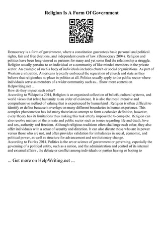 Religion Is A Form Of Government
Democracy is a form of government, where a constitution guarantees basic personal and political
rights, fair and free elections, and independent courts of law. (Democracy 2004). Religion and
politics have been long viewed as partners for many and yet some find the relationship a struggle.
Religion usually pertains to an individual or a community of like minded members in the private
sector. An example of such a body of individuals includes church or social organizations. As part of
Western civilization, Americans typically embraced the separation of church and state as they
believe that religionhas no place in politics at all. Politics usually apply to the public sector where
individuals serve as members of a wider community such as... Show more content on
Helpwriting.net ...
How do they impact each other?
According to Wikipedia 2014, Religion is an organized collection of beliefs, cultural systems, and
world views that relate humanity to an order of existence. It is also the most intensive and
comprehensive method of valuing that is experienced by humankind . Religion is often difficult to
identify or define because it overlaps on many different boundaries in human experience. This
complex phenomenon has led many theorists to attempt to form a cohesive definition, however,
every theory has its limitations thus making this task utterly impossible to complete. Religion can
also resolve matters on the private and public sector such as issues regarding life and death, love
and sex, authority and freedom. Although religious traditions often challenge each other, they also
offer individuals with a sense of security and direction. It can also dictate those who are in power
versus those who are not, and often provides validation for imbalances in social, economic, and
political power, as well as structure for advancement and revolutionary change.
According to Fairlax 2014, Politics is the art or science of government or governing, especially the
governing of a political entity, such as a nation, and the administration and control of its internal
and external affairs , the debate or conflict among individuals or parties having or hoping to
... Get more on HelpWriting.net ...
 