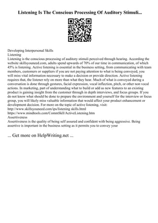 Listening Is The Conscious Processing Of Auditory Stimuli...
Developing Interpersonal Skills
Listening
Listening is the conscious processing of auditory stimuli perceived through hearing. According the
website skillsyouneed.com, adults spend upwards of 70% of our time in communication, of which
45% is listening. Active listening is essential in the business setting, from communicating with team
members, customers or suppliers if you are not paying attention to what is being conveyed, you
will miss vital information necessary to make a decision or provide direction. Active listening
requires that, the listener rely on more than what they hear. Much of what is conveyed during a
conversation is done through gestures, facial expression, vocal inflection, pitch, or other non vocal
actions. In marketing, part of understanding what to build or add as new features to an existing
product is gaining insight from the customer through in depth interviews, and focus groups. If you
do not know what should be done to prepare the environment and yourself for the interview or focus
group, you will likely miss valuable information that would affect your product enhancement or
development decision. For more on the topic of active listening, visit:
http://www.skillsyouneed.com/ips/listening skills.html
https://www.mindtools.com/CommSkll/ActiveListening.htm
Assertiveness
Assertiveness is the quality of being self assured and confident with being aggressive. Being
assertive is important in the business setting as it permits you to convey your
... Get more on HelpWriting.net ...
 