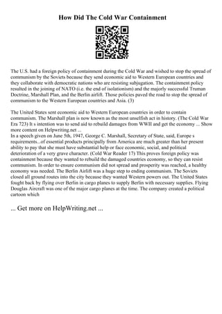 How Did The Cold War Containment
The U.S. had a foreign policy of containment during the Cold War and wished to stop the spread of
communism by the Soviets because they send economic aid to Western European countries and
they collaborate with democratic nations who are resisting subjugation. The containment policy
resulted in the joining of NATO (i.e. the end of isolationism) and the majorly successful Truman
Doctrine, Marshall Plan, and the Berlin airlift. Those policies paved the road to stop the spread of
communism to the Western European countries and Asia. (3)
The United States sent economic aid to Western European countries in order to contain
communism. The Marshall plan is now known as the most unselfish act in history. (The Cold War
Era 723) It s intention was to send aid to rebuild damages from WWII and get the economy ... Show
more content on Helpwriting.net ...
In a speech given on June 5th, 1947, George C. Marshall, Secretary of State, said, Europe s
requirements...of essential products principally from America are much greater than her present
ability to pay that she must have substantial help or face economic, social, and political
deterioration of a very grave character. (Cold War Reader 17) This proves foreign policy was
containment because they wanted to rebuild the damaged countries economy, so they can resist
communism. In order to ensure communism did not spread and prosperity was reached, a healthy
economy was needed. The Berlin Airlift was a huge step to ending communism. The Soviets
closed all ground routes into the city because they wanted Western powers out. The United States
fought back by flying over Berlin in cargo planes to supply Berlin with necessary supplies. Flying
Douglas Aircraft was one of the major cargo planes at the time. The company created a political
cartoon which
... Get more on HelpWriting.net ...
 