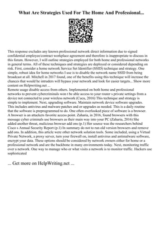 What Are Strategies Used For The Home And Professional...
This response excludes any known professional network direct information due to signed
confidential employee/contract workplace agreement and therefore is inappropriate to discuss in
this forum. However, I will outline strategies employed for both home and professional networks
in general terms. All of these techniques and strategies are deployed or considered depending on
risk. First, consider a home network Service Set Identifier (SSID) technique and strategy. One
simple, robust idea for home networks I use is to disable the network name SSID from being
broadcast at all. Mitchell in 2017 found, one of the benefits using this technique will increase the
chances that would be intruders will bypass your network and look for easier targets... Show more
content on Helpwriting.net ...
Remote usage disable access from others. Implemented on both home and professional
networks to prevent cybercriminals won t be able access to your router s private settings from a
device not connected to your wireless network (Cucu, 2016) This technique and strategy is
simple to implement. Next, upgrading software. Maintain network device software upgrades.
This includes antivirus and malware patches and or upgrades as needed. This is a daily routine
that the software is preprogrammed to do. One often overlooked piece of software is a browser.
A browser is an attackers favorite access point. Zaharia, in 2016, found browsers with this
message cyber criminals use browsers as their main way into your PC (Zaharia, 2016) She
added another threat, malicious browser add ons (p.1) Her source was the researchers behind
Cisco s Annual Security Report (p.1) In summary do not to run old version browsers and remove
add ons. In addition, this article were other network solution tools. Some included, using a Virtual
Private Network, a proxy server, turn your firewall on, install antivirus and antimalware software,
encrypt your data. These options should be considered by network owners either for home or a
professional network and are the backbone in many environments today. Next, monitoring traffic
over a network. One way to manage who or what visits a network is to monitor traffic. Hackers use
sophisticated
... Get more on HelpWriting.net ...
 