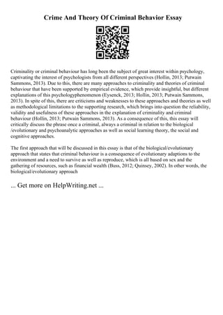 Crime And Theory Of Criminal Behavior Essay
Criminality or criminal behaviour has long been the subject of great interest within psychology,
captivating the interest of psychologists from all different perspectives (Hollin, 2013; Putwain
Sammons, 2013). Due to this, there are many approaches to criminality and theories of criminal
behaviour that have been supported by empirical evidence, which provide insightful, but different
explanations of this psychologyphenomenon (Eysenck, 2013; Hollin, 2013; Putwain Sammons,
2013). In spite of this, there are criticisms and weaknesses to these approaches and theories as well
as methodological limitations to the supporting research, which brings into question the reliability,
validity and usefulness of these approaches in the explanation of criminality and criminal
behaviour (Hollin, 2013; Putwain Sammons, 2013). As a consequence of this, this essay will
critically discuss the phrase once a criminal, always a criminal in relation to the biological
/evolutionary and psychoanalytic approaches as well as social learning theory, the social and
cognitive approaches.
The first approach that will be discussed in this essay is that of the biological/evolutionary
approach that states that criminal behaviour is a consequence of evolutionary adaptions to the
environment and a need to survive as well as reproduce, which is all based on sex and the
gathering of resources, such as financial wealth (Buss, 2012; Quinsey, 2002). In other words, the
biological/evolutionary approach
... Get more on HelpWriting.net ...
 