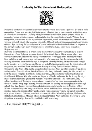 Authority In The Shawshank Redemption
Power is a symbol of success that everyone wishes to obtain, both in one s personal life and in one s
occupation. People also have to yield to the power of authorities in governmental institutions, such
as schools and the military. Like any other governmental institution, prison systems run on the
concept of power, with the wardens and guards having the control in their hands. Without these
occupations, there would not be any enforced regulations, which are an essential component when
working with individuals like hardened criminals. Although authorityis needed, many horror stories
come to light detailing the excessive use of power and authority in these institutions. In response to
this corruption of power, many prisoners take it upon themselves... Show more content on
Helpwriting.net ...
Dufresne is sentenced to life in prison and is taken to Shawshank State Penitentiary to live out
his sentence. Once Dufresne becomes situated, he befriends Red, a fellow inmate who is also
convicted of murder. He asks this newly acquired friend to smuggle items into the prison for
him, including a rock hammer and various posters of women, and Red does so promptly. After
working numerous labor intensive days in the prison s laundry facility, Dufresne decides to sign
up for a project to re roof the prison. During his task, Dufresne eavesdrops on the conversation of
the guards, and he learns that Captain Byron Hadley is having financial trouble. Hadley
threatens to take Andy s life, but he spares him knowing that Andy gave him sound advice. Upon
seeing Andy s financial talents, Warden Norton asks Andy to launder money for him, as well as
help the guards complete their taxes. During this time, Andy constantly works to get funds for
the dilapidated library. When he receives a shipment of books and music for the library, he plays
music over intercom and ignores the Warden s request to turn it off. This stunt earns Andy
solitary confinement. Tommy, a young prisoner convicted of burglary, soon appears in Andy s
circle of friends. Andy helps Tommy receive his GED, for Tommy has never graduated from high
school. One day, Tommy reveals that Andy is innocent, and when he goes to Norton s office,
Norton refuses to help him. Andy calls Norton obtuse and is awarded solitary confinement for two
months. During his time in solitary confinement, Norton murders Tommy for fear of losing his
most prized prisoner, Dufresne, who launders money for him. After being released, Dufresne tells
Red about Zihuatanejo, a Mexican city on the Pacific Ocean. Andy states that if he were to leave
the prison, he would go there to live out his life with no memory
... Get more on HelpWriting.net ...
 