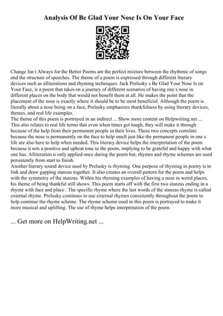 Analysis Of Be Glad Your Nose Is On Your Face
Change Isn t Always for the Better Poems are the perfect mixture between the rhythmic of songs
and the structure of speeches. The theme of a poem is expressed through different literary
devices such as alliterations and rhyming techniques. Jack Prelusky s Be Glad Your Nose Is on
Your Face, is a poem that takes on a journey of different scenarios of having one s nose in
different places on the body that would not benefit them at all. He makes the point that the
placement of the nose is exactly where it should be to be most beneficial. Although the poem is
literally about a nose being on a face, Prelusky emphasizes thankfulness by using literary devices,
themes, and real life examples.
The theme of this poem is portrayed in an indirect ... Show more content on Helpwriting.net ...
This also relates to real life terms that even when times get tough, they will make it through
because of the help from their permanent people in their lives. These two concepts correlate
because the nose is permanently on the face to help smell just like the permanent people in one s
life are also here to help when needed. This literary device helps the interpretation of the poem
because it sets a positive and upbeat tone to the poem, implying to be grateful and happy with what
one has. Alliteration is only applied once during the poem but, rhymes and rhyme schemes are used
persistently from start to finish.
Another literary sound device used by Prelusky is rhyming. One purpose of rhyming in poetry is to
link and draw gapping stanzas together. It also creates an overall pattern for the poem and helps
with the symmetry of the stanzas. Within his rhyming examples of having a nose in weird places,
his theme of being thankful still shows. This poem starts off with the first two stanzas ending in a
rhyme with face and place . The specific rhyme where the last words of the stanzas rhyme is called
external rhyme. Prelusky continues to use external rhymes consistently throughout the poem to
help continue the rhyme scheme. The rhyme scheme used in this poem is portrayed to make it
more musical and uplifting. The use of rhyme helps interpretation of the poem
... Get more on HelpWriting.net ...
 