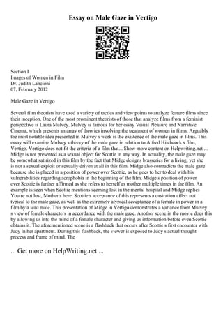 Essay on Male Gaze in Vertigo
Section I
Images of Women in Film
Dr. Judith Lancioni
07, February 2012
Male Gaze in Vertigo
Several film theorists have used a variety of tactics and view points to analyze feature films since
their inception. One of the most prominent theorists of those that analyze films from a feminist
perspective is Laura Mulvey. Mulvey is famous for her essay Visual Pleasure and Narrative
Cinema, which presents an array of theories involving the treatment of women in films. Arguably
the most notable idea presented in Mulvey s work is the existence of the male gaze in films. This
essay will examine Mulvey s theory of the male gaze in relation to Alfred Hitchcock s film,
Vertigo. Vertigo does not fit the criteria of a film that... Show more content on Helpwriting.net ...
Midge is not presented as a sexual object for Scottie in any way. In actuality, the male gaze may
be somewhat satirized in this film by the fact that Midge designs brasseries for a living, yet she
is not a sexual exploit or sexually driven at all in this film. Midge also contradicts the male gaze
because she is placed in a position of power over Scottie, as he goes to her to deal with his
vulnerabilities regarding acrophobia in the beginning of the film. Midge s position of power
over Scottie is further affirmed as she refers to herself as mother multiple times in the film. An
example is seen when Scottie mentions seeming lost in the mental hospital and Midge replies
You re not lost, Mother s here. Scottie s acceptance of this represents a castration affect not
typical to the male gaze, as well as the extremely atypical acceptance of a female in power in a
film by a lead male. This presentation of Midge in Vertigo demonstrates a variance from Mulvey
s view of female characters in accordance with the male gaze. Another scene in the movie does this
by allowing us into the mind of a female character and giving us information before even Scottie
obtains it. The aforementioned scene is a flashback that occurs after Scottie s first encounter with
Judy in her apartment. During this flashback, the viewer is exposed to Judy s actual thought
process and frame of mind. The
... Get more on HelpWriting.net ...
 
