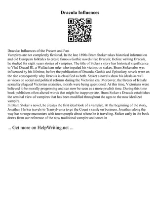 Dracula Influences
Dracula: Influences of the Present and Past
Vampires are not completely fictional. In the late 1890s Bram Stoker takes historical information
and old European folktales to create famous Gothic novels like Dracula; Before writing Dracula,
he studied for eight years stories of vampires. The title of Stoker s story has historical significance
to Vlad Dracul III, a Wallachian ruler who impaled his victims on stakes. Bram Stokeralso was
influenced by his lifetime, before the publication of Dracula, Gothic and Epistolary novels were on
the rise consequently why Dracula is classified as both. Stoker s novels show his ideals as well
as views on social and political reforms during the Victorian era. Moreover, the threats of female
sexuality plagued Victorian anxieties, morals were being questioned. At this time, Victorians were
believed to be morally progressing and can now be seen as a more prudish time. During this time
book publishers often altered words that might be inappropriate. Bram Stoker s Dracula establishes
the seminal view of vampires that has been modified throughout the ages to the now idealized
vampire.
In Bram Stoker s novel, he creates the first ideal look of a vampire. At the beginning of the story,
Jonathan Harker travels to Transylvania to go the Count s castle on business. Jonathan along the
way has strange encounters with townspeople about where he is traveling. Stoker early in the book
draws from our reference of the now traditional vampire and states in
... Get more on HelpWriting.net ...
 