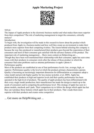 Apple Marketing Project
TITLE:
The impact of Apple products in the electronic business market and what makes them more superior
from their competitors? The role of marketing management to target the consumers, critically
analyse?
Introduction:
To begin with, the investigation will be made in this research to know about the product which
produced from Apple in e business market and how well they create an environment to make their
products more superior from their competing rivalries. The reason behind selecting this company is
because the way they produced or manufactured their products goes beyond the expectation of their
consumers and most of their consumer gets satisfied with the advance features of the product. The
important role of marketing management ... Show more content on Helpwriting.net ...
Though they have been well maintained their relationship with their consumer, apple has seen some
issues with their products in consumer circle after the release of those product in which the
consumer find some problems such as antenna performance in apple i phone 4.
Performance quality:
Most of the products are established at one of four performance levels: low, average, high, or
superior. Performance quality is the level at which the products primary characteristics operate.
Quality is becoming an increasingly important dimension for differentiation as companies adopt a
value model and provide higher quality for less money (p.kotler, et al, 2009). Apple has
established their products in high and superior levels and their quality performance has been
operated in the high level of products. The quality of apple products has been differentiated with
their every single model production; their manufacturer has made the design to match up to the
needs of consumers and to competing the performance level. This strategy of apple has seen in i
phone models, macbook and I pads. Their competitors try to follow the design which apple has but
they can t produce those features which apple has in their products. That s made them more
superior with their products and creates some competitive
... Get more on HelpWriting.net ...
 