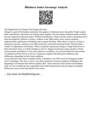 Blindness James Saramago Analysis
The Opportunity for Change That Hunger Provides
Hunger is a part of the human experience that appears in literature across the globe. People require
daily nourishment, and bond over sharing meals together. The most basic of human needs are those
that are required for physical safety. Without nourishment, a body will die. Entire communities have
been devastated by famines in history. Authors of the 20th century from various countries
understood the significance of finding food to sustain the body. When there is scarcity of food, it
dominates a person s interests over other needs like social and emotional needs. This provides a
window of opportunity in literature. When a character experiences hunger, it strips them down to
their most basic form, as a body needing to survive. Hunger in literature causes people to break
social customs and behave in ways they otherwise would not. As civilized behaviors and customs
are replaced with the desire to survive, characters respond with both great selfishness and
selflessness depending on their inner condition.
A novel that provides many examples of this is Blindness, the 1995 novel by Portuguese author
JosГ© Saramago. The story is set in a city that experiences a bizarre epidemic of blindness the
degrading of civilization that follows quickly after. Those who have been struck with blindness
early on were rounded up into a quarantine and small food portions were provided on schedule.
Dishonesty arises as the individuals in the wards
... Get more on HelpWriting.net ...
 