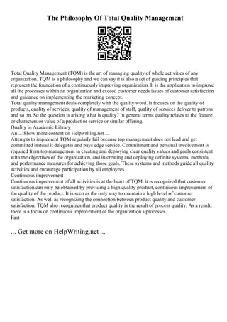 The Philosophy Of Total Quality Management
Total Quality Management (TQM) is the art of managing quality of whole activities of any
organization. TQM is a philosophy and we can say it is also a set of guiding principles that
represent the foundation of a continuously improving organization. It is the application to improve
all the processes within an organization and exceed customer needs issues of customer satisfaction
and guidance on implementing the marketing concept.
Total quality management deals completely with the quality word. It focuses on the quality of
products, quality of services, quality of management of staff, quality of services deliver to patrons
and so on. So the question is arising what is quality? In general terms quality relates to the feature
or characters or value of a product or service or similar offering.
Quality in Academic Library
An ... Show more content on Helpwriting.net ...
Attempts to implement TQM regularly fail because top management does not lead and get
committed instead it delegates and pays edge service. Commitment and personal involvement is
required from top management in creating and deploying clear quality values and goals consistent
with the objectives of the organization, and in creating and deploying definite systems, methods
and performance measures for achieving those goals. These systems and methods guide all quality
activities and encourage participation by all employees.
Continuous improvement
Continuous improvement of all activities is at the heart of TQM. it is recognized that customer
satisfaction can only be obtained by providing a high quality product, continuous improvement of
the quality of the product. It is seen as the only way to maintain a high level of customer
satisfaction. As well as recognizing the connection between product quality and customer
satisfaction, TQM also recognizes that product quality is the result of process quality. As a result,
there is a focus on continuous improvement of the organization s processes.
Fast
... Get more on HelpWriting.net ...
 