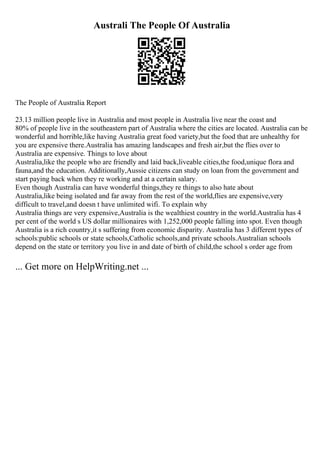 Australi The People Of Australia
The People of Australia Report
23.13 million people live in Australia and most people in Australia live near the coast and
80% of people live in the southeastern part of Australia where the cities are located. Australia can be
wonderful and horrible,like having Australia great food variety,but the food that are unhealthy for
you are expensive there.Australia has amazing landscapes and fresh air,but the flies over to
Australia are expensive. Things to love about
Australia,like the people who are friendly and laid back,liveable cities,the food,unique flora and
fauna,and the education. Additionally,Aussie citizens can study on loan from the government and
start paying back when they re working and at a certain salary.
Even though Australia can have wonderful things,they re things to also hate about
Australia,like being isolated and far away from the rest of the world,flies are expensive,very
difficult to travel,and doesn t have unlimited wifi. To explain why
Australia things are very expensive,Australia is the wealthiest country in the world.Australia has 4
per cent of the world s US dollar millionaires with 1,252,000 people falling into spot. Even though
Australia is a rich country,it s suffering from economic disparity. Australia has 3 different types of
schools:public schools or state schools,Catholic schools,and private schools.Australian schools
depend on the state or territory you live in and date of birth of child,the school s order age from
... Get more on HelpWriting.net ...
 