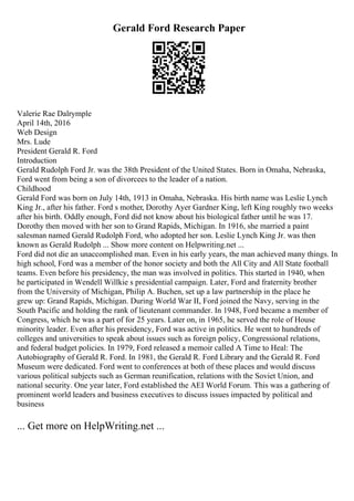 Gerald Ford Research Paper
Valerie Rae Dalrymple
April 14th, 2016
Web Design
Mrs. Lude
President Gerald R. Ford
Introduction
Gerald Rudolph Ford Jr. was the 38th President of the United States. Born in Omaha, Nebraska,
Ford went from being a son of divorcees to the leader of a nation.
Childhood
Gerald Ford was born on July 14th, 1913 in Omaha, Nebraska. His birth name was Leslie Lynch
King Jr., after his father. Ford s mother, Dorothy Ayer Gardner King, left King roughly two weeks
after his birth. Oddly enough, Ford did not know about his biological father until he was 17.
Dorothy then moved with her son to Grand Rapids, Michigan. In 1916, she married a paint
salesman named Gerald Rudolph Ford, who adopted her son. Leslie Lynch King Jr. was then
known as Gerald Rudolph ... Show more content on Helpwriting.net ...
Ford did not die an unaccomplished man. Even in his early years, the man achieved many things. In
high school, Ford was a member of the honor society and both the All City and All State football
teams. Even before his presidency, the man was involved in politics. This started in 1940, when
he participated in Wendell Willkie s presidential campaign. Later, Ford and fraternity brother
from the University of Michigan, Philip A. Buchen, set up a law partnership in the place he
grew up: Grand Rapids, Michigan. During World War II, Ford joined the Navy, serving in the
South Pacific and holding the rank of lieutenant commander. In 1948, Ford became a member of
Congress, which he was a part of for 25 years. Later on, in 1965, he served the role of House
minority leader. Even after his presidency, Ford was active in politics. He went to hundreds of
colleges and universities to speak about issues such as foreign policy, Congressional relations,
and federal budget policies. In 1979, Ford released a memoir called A Time to Heal: The
Autobiography of Gerald R. Ford. In 1981, the Gerald R. Ford Library and the Gerald R. Ford
Museum were dedicated. Ford went to conferences at both of these places and would discuss
various political subjects such as German reunification, relations with the Soviet Union, and
national security. One year later, Ford established the AEI World Forum. This was a gathering of
prominent world leaders and business executives to discuss issues impacted by political and
business
... Get more on HelpWriting.net ...
 