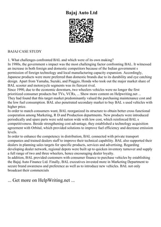 Bajaj Auto Ltd
BAJAJ CASE STUDY
1. What challenges confronted BAL and which were of its own making?
In 1980s, the government s impact was the most challenging factor confronting BAL. It witnessed
an increase in both foreign and domestic competitors because of the Indian government s
permission of foreign technology and local manufacturing capacity expansion. Accordingly,
Japanese products were more preferred than domestic brands due to its durability and eye catching
design. Apart from Yamaha, Suzuki, and Piaggio, Honda who took out the major market share of
BAL scooter and motorcycle segments was its fiercest rival.
Since 1990, due to the economic downturn, two wheelers vehicles were no longer the first
prioritized consumer products but TVs, VCRs, ... Show more content on Helpwriting.net ...
They had found that this target market predominantly valued the purchasing maintenance cost and
the low fuel consumption. BAL also penetrated secondary market to buy BAL s used vehicles with
higher price.
In order to match consumers want, BAL reorganized its structure to obtain better cross functional
cooperation among Marketing, R D and Production departments. New products were introduced
periodically and spare parts were sold nation wide with low cost, which reinforced BAL s
competitiveness. Beside strengthening cost advantage, they established a technology acquisition
agreement with Orbital, which provided solutions to improve fuel efficiency and decrease emission
levels.
In order to enhance the competency in distribution, BAL connected with private transport
companies and trained dealers staff to improve their technical capability. BAL also supported their
dealers in planning sales targets for specific products, services and advertising. Regarding
developing dealer network, regional depots were built up to quicken inventory turnover and supply
a full range of two and three wheelers, hence encouraging dealer loyalty.
In addition, BAL provided customers with consumer finance to purchase vehicles by establishing
the Bajaj Auto Finance Ltd. Finally, BAL executives invested more in Marketing Department to
secure brand awareness and preference as well as to introduce new vehicles. BAL not only
broadcast their commercials
... Get more on HelpWriting.net ...
 