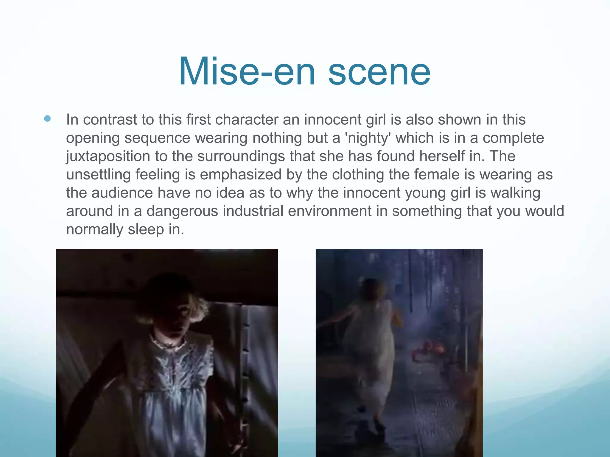 Mise-en scene
 In contrast to this first character an innocent girl is also shown in this
opening sequence wearing nothing but a 'nighty' which is in a complete
juxtaposition to the surroundings that she has found herself in. The
unsettling feeling is emphasized by the clothing the female is wearing as
the audience have no idea as to why the innocent young girl is walking
around in a dangerous industrial environment in something that you would
normally sleep in.
 