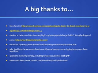 A big thanks to…Monsters inc.http://moviechopshop.com/2009/02/28/pete-docter-to-direct-monsters-inc-2/  Sparkle pic.:vandelaydesign.com/.../student in detention:http://kennedyhigh.org/apps/pages/index.jsp?uREC_ID=53630&type=dpasta: http://www.thedailydishonline.com/detention slip:http://www.sidneyfavoriteprinting.com/school/discipline.htmfake food:http://www.controlbooth.com/forums/scenery-props-rigging/9447-props-fake-food.htmlquestions mark:http://mozy.com/blog/category/customer-spotlight/alarm clock:http://www.cksinfo.com/household/clocks/index.html