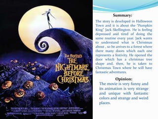 Summary:
The story is developed in Halloween
Town and it is about the “Pumpkin
King” Jack Skellington. He is feeling
depressed and tired of doing the
same routine every year. Jack wants
to understand what is Christmas
about , so he arrives to a forest where
there many doors which each one
represents a festivity. He opened the
door which has a christmas tree
shape and, then, he is taken to
Christmas Town where he will have
fantastic adventures.
Opinion:
The movie is very funny and
its animation is very strange
and unique with fantastic
colors and strange and weird
places.