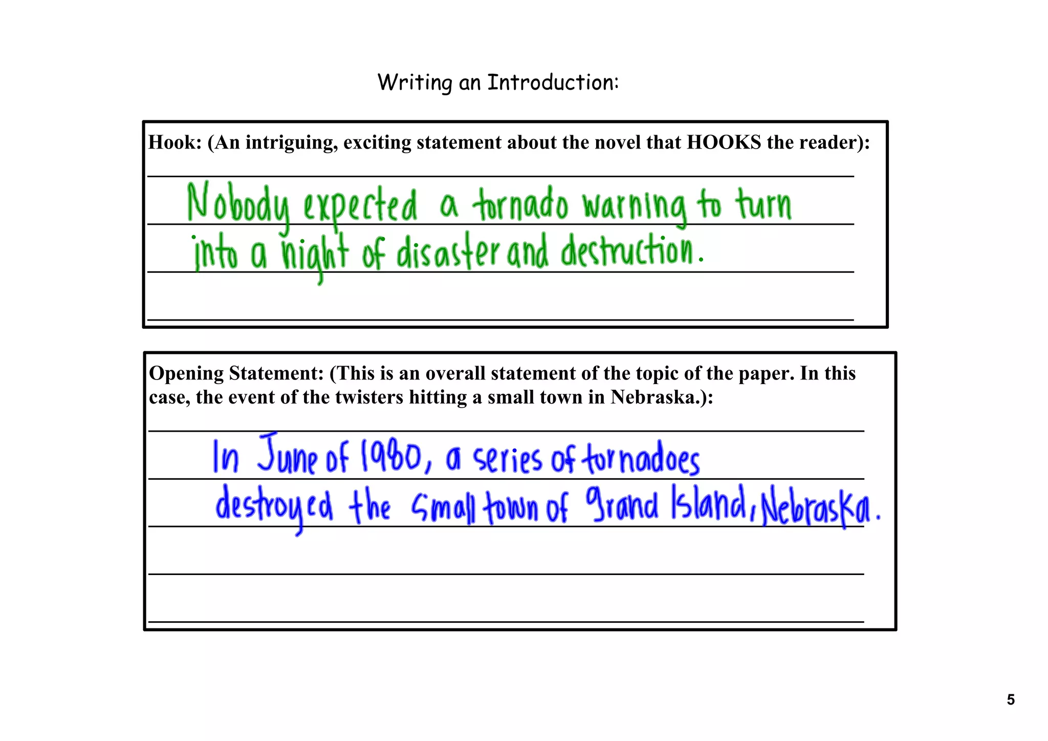 Writing an Introduction:

Hook: (An intriguing, exciting statement about the novel that HOOKS the reader):
____________________________________________________________________

____________________________________________________________________

____________________________________________________________________

____________________________________________________________________


Opening Statement: (This is an overall statement of the topic of the paper. In this 
case, the event of the twisters hitting a small town in Nebraska.):
_____________________________________________________________________

_____________________________________________________________________

_____________________________________________________________________

_____________________________________________________________________

_____________________________________________________________________



                                                                                       5
 