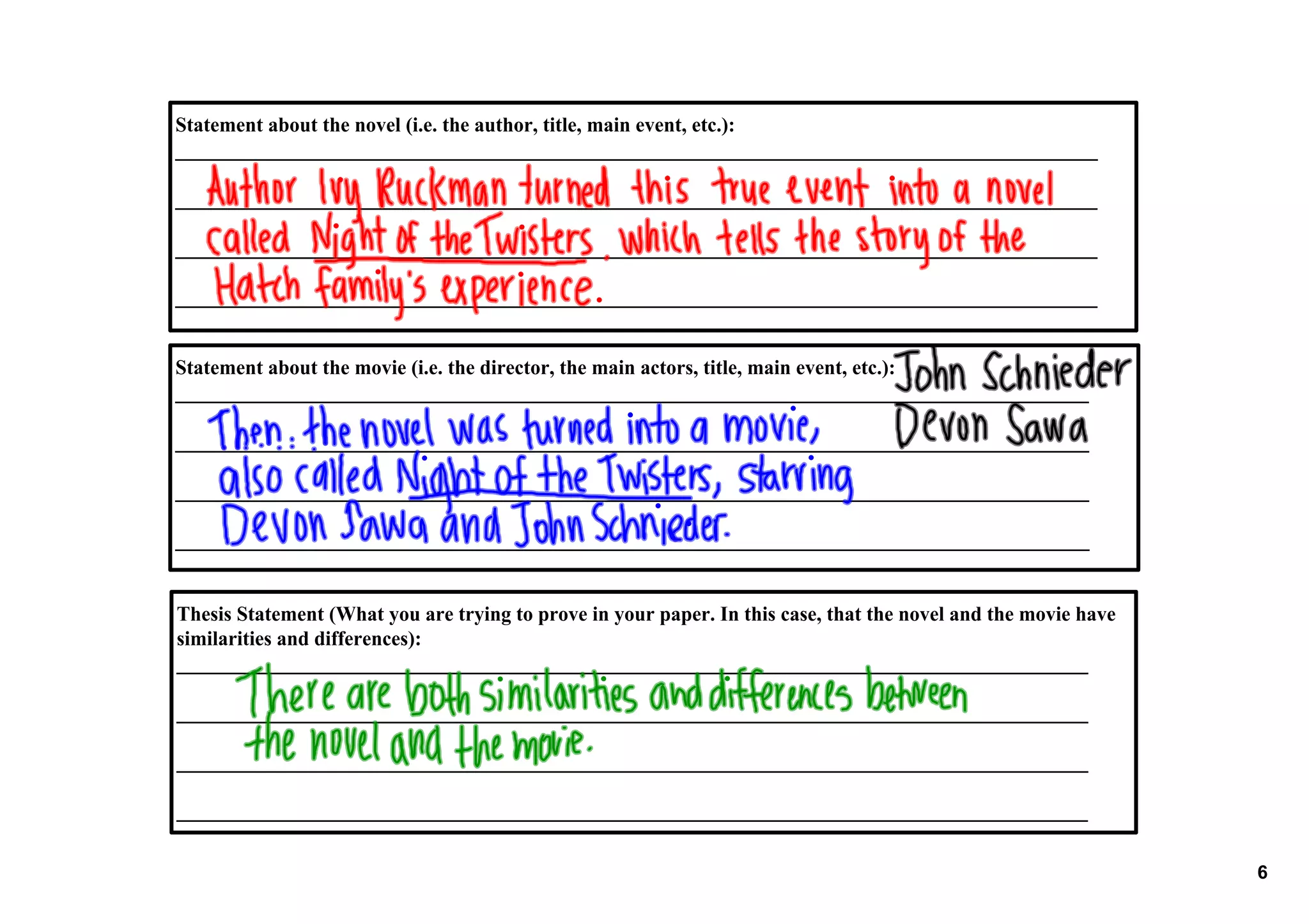Statement about the novel (i.e. the author, title, main event, etc.):
_________________________________________________________________________________________

_________________________________________________________________________________________

_________________________________________________________________________________________

_________________________________________________________________________________________


Statement about the movie (i.e. the director, the main actors, title, main event, etc.):
________________________________________________________________________________________

________________________________________________________________________________________

________________________________________________________________________________________

________________________________________________________________________________________


Thesis Statement (What you are trying to prove in your paper. In this case, that the novel and the movie have 
similarities and differences):
________________________________________________________________________________________

________________________________________________________________________________________

________________________________________________________________________________________

________________________________________________________________________________________

                                                                                                                 6
 