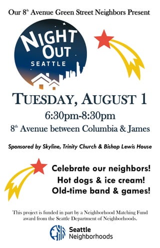 TUESDAY, AUGUST 1
6:30pm-8:30pm
Our 8th
Avenue Green Street Neighbors Present
Sponsored by Skyline, Trinity Church & Bishop Lewis House
This project is funded in part by a Neighborhood Matching Fund
award from the Seattle Department of Neighborhoods.
8th
Avenue between Columbia & James
Celebrate our neighbors!
Hot dogs & ice cream!
Old-time band & games!
 