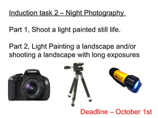 Induction task 2 – Night Photography
Part 1, Shoot a light painted still life.
Part 2, Light Painting a landscape and/or
shooting a landscape with long exposures
Deadline – October 1st
 