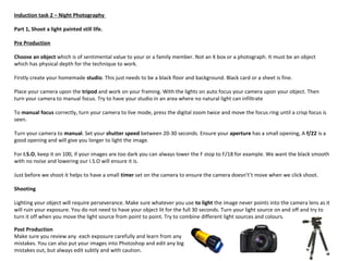 Induction task 2 – Night Photography
Part 1, Shoot a light painted still life.
Pre Production
Choose an object which is of sentimental value to your or a family member. Not an X box or a photograph. It must be an object
which has physical depth for the technique to work.
Firstly create your homemade studio. This just needs to be a black floor and background. Black card or a sheet is fine.
Place your camera upon the tripod and work on your framing. With the lights on auto focus your camera upon your object. Then
turn your camera to manual focus. Try to have your studio in an area where no natural light can infiltrate
To manual focus correctly, turn your camera to live mode, press the digital zoom twice and move the focus ring until a crisp focus is
seen.
Turn your camera to manual. Set your shutter speed between 20-30 seconds. Ensure your aperture has a small opening, A f/22 is a
good opening and will give you longer to light the image.
For I.S.O, keep it on 100, if your images are too dark you can always lower the F stop to F/18 for example. We want the black smooth
with no noise and lowering our I.S.O will ensure it is.
Just before we shoot it helps to have a small timer set on the camera to ensure the camera doesn't’t move when we click shoot.
Shooting
Lighting your object will require perseverance. Make sure whatever you use to light the image never points into the camera lens as it
will ruin your exposure. You do not need to have your object lit for the full 30 seconds. Turn your light source on and off and try to
turn it off when you move the light source from point to point. Try to combine different light sources and colours.
Post Production
Make sure you review any each exposure carefully and learn from any
mistakes. You can also put your images into Photoshop and edit any big
mistakes out, but always edit subtly and with caution.
 