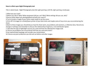 How to reflect upon Night Photography task
Title in sketch book - Night Photography-Sub title Light painting a still life, light painting a landscape.
1.What was your task?
2.Where you did it? Why? What equipment did you use? Why? What settings did you use, why?
3.Discuss what object you photographed and why you used it?
4.Try to include a image of your home made studio to set the scene.
5.Print off 3-4 images on a Kiosk/Epson printer of your best shots and maybe some of any errors you occurred during the
shoot.
6.Next to these images you should discuss how the shoot went, any problems and solutions, a reflective diary. Record any
changes in settings and remember to discuss the relationship of aperture, I.S.O and Shutter Speed.
7. Describe the type of light/light sources you used and how this effected the images look.
8. Discuss any problems you encountered and how you overcame them?
9.Use sophisticated language and consider your presentation.
10. Discuss any post production you did and use before and after images.
 